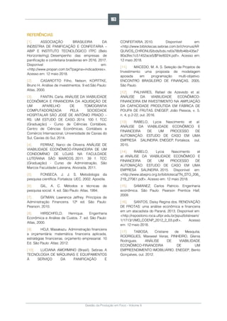 Gestão da Produção em Foco - Volume 6
REFERÊNCIAS
[1]. ASSOCIAÇÃO BRASILEIRA DA
INDðSTRIA DE PANIFICAÇÃO E CONFEITARIA –
ABIP E INSTITUTO TECNOLÓGICO ITPC (Belo
Horizonte/mg). Desempenho das empresas de
panificação e confeitaria brasileiras em 2016. 2017.
Disponível em:
<http://www.propan.com.br/?pagina=indicadores>.
Acesso em: 12 maio 2018.
[2]. CASAROTTO Filho, Nelson; KOPITTKE,
Bruno H. Análise de investimentos. 9 ed.São Paulo:
Atlas, 2000.
[3]. FANTIN, Carla. ANÁLISE DA VIABILIDADE
ECONÔMICA E FINANCEIRA DA AQUISIÇÃO DE
UM APARELHO DE TOMOGRAFIA
COMPUTADORIZADA PELA SOCIEDADE
HOSPITALAR SÃO JOSÉ DE ANTÔNIO PRADO –
RS: UM ESTUDO DE CASO. 2014. 100 f. TCC
(Graduação) - Curso de Ciências Contábeis,
Centro de Ciências Econômicas, Contábeis e
Comércio Internacional, Universidade de Caxias do
Sul, Caxias do Sul, 2014.
[4]. FERRAZ, Nanci de Oliveira. ANÁLISE DE
VIABILIDADE ECONÔMICO-FINANCEIRA DE UM
CONDOMÍNIO DE LOJAS NA FACULDADE
LUTERANA SÃO MARCOS. 2011. 39 f. TCC
(Graduação) - Curso de Administração, São
Marcos Faculdade Luterana, Alvorada, 2011.
[5]. FONSECA, J. J. S. Metodologia da
pesquisa científica. Fortaleza: UEC, 2002. Apostila.
[6]. GIL, A. C. Métodos e técnicas de
pesquisa social. 4. ed. São Paulo: Atlas, 1994.
[7]. GITMAN; Lawrence Jeffrey. Princípios de
Administração Financeira. 12ª ed. São Paulo:
Pearson, 2010.
[8]. HIRSCHFELD, Henrique. Engenharia
Econômica e Análise de Custos. 7. ed. São Paulo:
Atlas, 2000.
[9]. HOJI, Masakazu. Administração financeira
e orçamentária: matemática financeira aplicada,
estratégias financeiras, orçamento empresarial. 10
Ed. São Paulo: Atlas: 2012.
[10]. LUCIANA AMORMINO (Brasil). Sebrae. A
TECNOLOGIA DE MÁQUINAS E EQUIPAMENTOS
À SERVIÇO DA PANIFICAÇÃO E
CONFEITARIA. 2010. Disponível em:
<http://www.bibliotecas.sebrae.com.br/chronus/AR
QUIVOS_CHRONUS/bds/bds.nsf/a78bfb46b435e7
90a3fec1c51452ace5/$File/6024.pdf>. Acesso em:
12 maio 2018.
[11]. MACEDO, M. A. S. Seleção de Projetos de
Investimento: uma proposta de modelagem
apoiada em programação multi-objetivo.
ENCONTRO BRASILEIRO DE FINANÇAS, 2005,
São Paulo.
[12]. PALHARES, Rafael de Azevedo et al.
ANÁLISE DA VIABILIDADE ECONÔMICO-
FINANCEIRA EM INVESTIMENTO NA AMPLIAÇÃO
DA CAPACIDADE PRODUTIDA EM FÁBRICA DE
POUPA DE FRUTAS. ENEGEP, João Pessoa, v. 5,
n. 4, p.2-22, out. 2016.
[13]. RABELO, Lycia Nascimento et al.
ANÁLISE DA VIABILIDADE ECONÔMICO E
FINANCEIRA DE UM PROCESSO DE
AUTOMAÇÃO: ESTUDO DE CASO EM UMA
EMPRESA SALINEIRA. ENEGEP, Fortaleza, out.
2015.
[14]. RABELO, Lycia Nascimento et
al. ANÁLISE DA VIABILIDADE ECONÔMICO E
FINANCEIRA DE UM PROCESSO DE
AUTOMAÇÃO: ESTUDO DE CASO EM UMA
EMPRESA SALINEIRA. 2015. Disponível em:
<http://www.abepro.org.br/biblioteca/TN_STO_206_
219_27061.pdf>. Acesso em: 12 maio 2018.
[15]. SAMANEZ, Carlos Patrício. Engenharia
econômica. São Paulo: Pearson Prentice Hall,
2009.
[16]. SANTOS, Daisy Regina dos. RENOVAÇÃO
DE FROTAS: uma análise econômica e financeira
em um atacadista do Paraná. 2013. Disponível em:
<http://repositorio.roca.utfpr.edu.br/jspui/bitstream/
1/1713/1/MD_COENP_2012_2_03.pdf>. Acesso
em: 12 maio 2018.
[17]. TABOSA, Cristiane de Mesquita;
RODRIGUES, Maxweel Veras; PINHEIRO, Glenia
Rodrigues. ANÁLISE DE VIABILIDADE
ECONÔMICO-FINANCEIRA DE UM
EMPREENDIMENTO IMOBILIÁRIO. ENEGEP, Bento
Gonçalves, out. 2012.
163
 