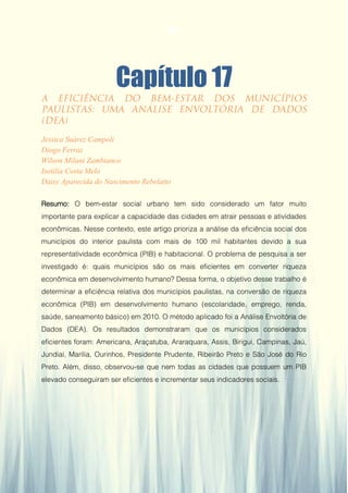 Gestão da Produção em Foco - Volume 6
Capítulo 17
Jessica Suárez Campoli
Diogo Ferraz
Wilson Milani Zambianco
Isotilia Costa Melo
Daisy Aparecida do Nascimento Rebelatto
Resumo: O bem-estar social urbano tem sido considerado um fator muito
importante para explicar a capacidade das cidades em atrair pessoas e atividades
econômicas. Nesse contexto, este artigo prioriza a análise da eficiência social dos
municípios do interior paulista com mais de 100 mil habitantes devido a sua
representatividade econômica (PIB) e habitacional. O problema de pesquisa a ser
investigado é: quais municípios são os mais eficientes em converter riqueza
econômica em desenvolvimento humano? Dessa forma, o objetivo desse trabalho é
determinar a eficiência relativa dos municípios paulistas, na conversão de riqueza
econômica (PIB) em desenvolvimento humano (escolaridade, emprego, renda,
saúde, saneamento básico) em 2010. O método aplicado foi a Análise Envoltória de
Dados (DEA). Os resultados demonstraram que os municípios considerados
eficientes foram: Americana, Araçatuba, Araraquara, Assis, Birigui, Campinas, Jaú,
Jundiaí, Marília, Ourinhos, Presidente Prudente, Ribeirão Preto e São José do Rio
Preto. Além, disso, observou-se que nem todas as cidades que possuem um PIB
elevado conseguiram ser eficientes e incrementar seus indicadores sociais.
164
 