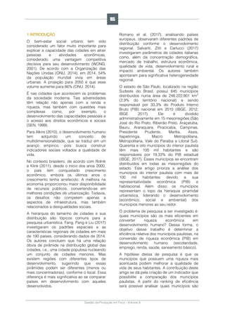 Gestão da Produção em Foco - Volume 6
1 INTRODUÇÃO
O bem-estar social urbano tem sido
considerado um fator muito importante para
explicar a capacidade das cidades em atrair
pessoas e atividades econômicas,
considerado uma vantagem competitiva
decisiva para seu desenvolvimento (WONG,
2001). De acordo com a Organização das
Nações Unidas (ONU, 2014), em 2014, 54%
da população mundial vivia em áreas
urbanas. A projeção para 2050 é que esse
volume aumente para 66% (ONU, 2014).
É nas cidades que acontecem os problemas
da sociedade moderna. Tais adversidades
têm relação não apenas com a renda e
riqueza, mas também com questões mais
complexas como, por exemplo, o
desenvolvimento das capacidades pessoais e
o acesso aos direitos econômicos e sociais
(SEN, 1999).
Para Alkire (2010), o desenvolvimento humano
tem adquirido um conceito de
multidimensionalidade, que se traduz em um
avanço empírico, pois busca construir
indicadores sociais voltados a qualidade de
vida.
No contexto brasileiro, de acordo com Rolnik
e Klink (2011), desde o início dos anos 2000,
o país tem conquistado crescimento
econômico, embora os últimos anos o
crescimento tenha arrefecido. A melhora na
economia proporcionou maior disponibilidade
de recursos públicos, convertendo-se em
melhores condições de urbanização. Todavia,
os desafios não competem apenas a
aspectos de infraestrutura, mas também
relacionados a desigualdades sociais.
A hierarquia do tamanho de cidades e sua
distribuição são tópicos comuns para a
pesquisa urbanística. Fang, Pang e Liu (2017)
investigaram os padrões espaciais e as
características regionais de cidades em mais
de 190 países, considerando dados de 2014.
Os autores concluem que há uma relação
óbvia de pirâmide na distribuição global das
cidades, i.e., uma cidade populosa nucleando
um conjunto de cidades menores. Mas
existem regiões com diferentes tipos de
desenvolvimento, sugerindo que essas
pirâmides podem ser diferentes (menos ou
mais concentradoras), conforme o local. Essa
diferença é mais significativa ao se comparar
países em desenvolvimento com aqueles
desenvolvidos.
Romano et al. (2017), analisando países
europeus, observaram diferentes padrões de
distribuição conforme o desenvolvimento
regional. Salvanti, Zitti e Carlucci (2017)
investigaram parâmetros de cidades italianas
como, além da concentração demográfica,
mercado de trabalho, estrutura econômica,
qualidade de vida, desenvolvimento rural e
impacto ambiental. Os autores também
apontaram para significativa heterogeneidade
regional.
O estado de São Paulo, localizado na região
Sudeste do Brasil, possui 645 municípios
distribuídos numa área de 248.222,801 km2
(2,9% do território nacional) e sendo
responsável por 33,3% do Produto Interno
Bruto (PIB) nacional em 2010 (IBGE, 2012;
IBGE 2017). Ele é dividido
administrativamente em 15 mesorregiões (São
José do Rio Preto, Ribeirão Preto, Araçatuba,
Bauru, Araraquara, Piracicaba, Campinas,
Presidente Prudente, Marília, Assis,
Itapetininga, Macro Metropolitana,
Metropolitana, Vale do Paraíba e Litoral Sul).
Quarenta e oito municípios do interior paulista
têm mais 100 mil habitantes e são
responsáveis por 19,33% do PIB estadual
(IBGE, 2017). Esses municípios se encontram
distribuídos em todas as mesorregiões do
estado. Este artigo prioriza a análise dos
municípios do interior paulista com mais de
100 mil habitantes devido a sua
representatividade econômica (PIB) e
habitacional. Além disso, os municípios
representam o topo da hieraquia piramidal
urbanística, liderando o desenvolvimento
(econômico, social e ambiental) dos
munícipios menores ao seu redor.
O problema de pesquisa a ser investigado é:
quais municípios são os mais eficientes em
converter riqueza econômica em
desenvolvimento humano? Dessa forma, o
objetivo desse trabalho é determinar a
eficiência relativa dos municípios paulistas, na
conversão de riqueza econômica (PIB) em
desenvolvimento humano (escolaridade,
emprego, renda, saúde, saneamento básico).
A hipótese dessa de pesquisa é que os
municípios que possuem uma riqueza mais
acentuada podem melhorar a qualidade de
vida de seus habitantes. A contribuição deste
artigo se dá pela criação de um indicador que
possibilite a comparação dos municípios
paulistas. A partir do ranking de eficiência
será possível analisar quais municípios são
165
 