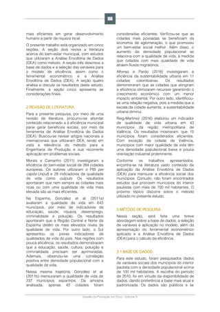 Gestão da Produção em Foco - Volume 6
mais eficientes em gerar desenvolvimento
humano a partir da riqueza local.
O presente trabalho está organizado em cinco
seções. A seção dois revisa a literatura
acerca do bem-estar municipal, com estudos
que utilizaram a Análise Envoltória de Dados
(DEA) como método. A seção três descreve a
base de dados e a seleção das variáveis para
o modelo de eficiência, assim como o
ferramental econométrico e a Análise
Envoltória de Dados (DEA). A seção quatro
analisa e discute os resultados deste estudo.
Finalmente, a seção cinco apresenta as
considerações finais.
2 REVISÃO DE LITERATURA
Para a presente pesquisa, por meio de uma
revisão de literatura, procurou-se abordar
conteúdo relacionado a à eficiência municipal
parar gerar benefícios sociais, por meio da
ferramenta de Análise Envoltória de Dados
(DEA). Buscou-se revisar artigos nacionais e
internacionais que utilizaram DEA, tendo em
vista a relevância do método para a
Engenharia de Produção e sua recorrente
aplicação em problemas sociais.
Morais e Camanho (2011) investigaram a
eficiência do bem-estar social de 284 cidades
europeias. Os autores utilizaram o PIB per
capita (input) e 29 indicadores de qualidade
de vida como outputs. Os resultados
apontaram que nem sempre as cidades mais
ricas ou com uma qualidade de vida mais
elevada são as mais eficientes.
Na Espanha, González et al. (2011a)
avaliaram a qualidade de vida em 643
municípios, por meio de indicadores de
educação, saúde, riqueza, desemprego,
criminalidade e poluição. Os resultados
apontaram que a Região Central e Norte da
Espanha detêm os mais elevados níveis de
qualidade de vida. Por outro lado, o Sul
apresentou os piores indicadores de
qualidades de vida do país. Nas regiões com
pouca eficiência, os resultados demonstraram
que a educação, saúde, cultura, poluição e
criminalidade precisam ser aprimoradas.
Ademais, observou-se uma correlação
positiva entre densidade populacional com a
qualidade de vida.
Nessa mesma trajetória, González et al.
(2011b) mensuraram a qualidade de vida de
237 municípios espanhóis. Da amostra
analisada, apenas 42 cidades foram
consideradas eficientes. Verificou-se que as
cidades mais povoadas se beneficiam da
economia de aglomeração, o que promoveu
um bem-estar social melhor. Além disso, o
aumento da densidade populacional se
relaciona com a qualidade de vida, à medida
que cidades com mais qualidade de vida
atraem fluxos migratórios.
Alfonso e Pardo (2016) investigaram a
eficiência da sustentabilidade urbana em 11
cidades colombianas. Os resultados
demonstraram que as cidades que atingiram
a eficiência otimizaram recursos garantindo o
crescimento econômico com um menor
impacto ambiental. Por outro lado, identificou-
se uma relação negativa, pois a medida que a
escala da cidade aumenta, a sustentabilidade
urbana diminui.
Reig-Martinez (2016) elaborou um indicador
de qualidade de vida urbana em 43
municípios da região metropolitana de
Valência. Os resultados mostraram, que 15
municípios foram considerados eficientes.
Com exceção da cidade de Valência,
municípios com maior qualidade de vida têm
uma densidade populacional baixa e pouca
orientação industrial proeminente.
Conforme os trabalhos apresentados,
encontra-se na literatura vasto conteúdo da
aplicação da Análise Envoltória de Dados
(DEA) para mensurar a eficiência social dos
municípios. Contudo, não foram encontrados
estudos que priorizem municípios do interior
paulistas com mais de 100 mil habitantes. O
próximo tópico discorre sobre o método
utilizado no presente estudo.
3 MÉTODO DE PESQUISA
Nessa seção, será feita uma breve
abordagem sobre a base de dados, a seleção
de variáveis e aplicação no modelo, além da
apresentação do ferramental econométrico
aplicado e a Análise Envoltória de Dados
(DEA) para o cálculo da eficiência.
3.1 BASE DE DADOS
Para este estudo, foram pesquisados dados
de variáveis sociais dos municípios do interior
paulista com a densidade populacional acima
de 100 mil habitantes. A escolha do período
de 2010, foi em virtude da disponibilidade de
dados, dando preferência a base mais atual e
padronizada. Os dados são públicos e se
166
 
