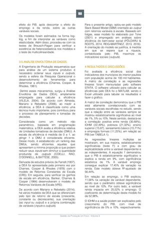 Gestão da Produção em Foco - Volume 6
efeito do PIB, após descontar o efeito do
emprego e da renda, sobre as outras
variáveis sociais.
Os modelos foram estimados na forma log-
log, a fim de interpretar as variáveis como
elasticidade. Além disso, procedeu-se com os
testes de Breusch-Pagan para verificar a
existência de heterocedasticia nos modelos e
o teste de multicolinearidade.
3.5 ANÁLISE ENVOLTÓRIA DE DADOS
A Engenharia de Produção esquematiza que
para análise de um sistema produtivo é
necessário ordenar seus inputs e outputs,
sendo a esfera da Pesquisa Operacional o
desenvolvimento de ferramentas para
determinar a eficiência (Charnes, Cooper, &
Rhodes, 1981).
Dentre esses mecanismos, surgiu a Análise
Envoltória de Dados (DEA), amplamente
empregada para calcular a eficiência
(VILELA, 2004). De acordo com Almeida,
Mariano e Rebelatto (2006), ao medir a
eficiência, a DEA é classificada como uma
técnica muito importante, pois contribuiu para
o processo de planejamento e tomadas de
decisões.
Considerada como um método não
paramétrico, baseada em programação
matemática, a DEA avalia a eficiência relativa
de Unidades tomadoras de decisão (DMU). A
escala de eficiência é medida de 0 a 1, ao
atingir 1 a DMU é considerada eficiente.
Desse modo, é estabelecido um ranking das
DMUs, sendo eficientes aquelas que
apresentem a mínima proporção a que podem
reduzir seus inputs sem diminuir a quantidade
produzida de outputs (COELLI, RAO,
O’DONNELL, & BATTESE, 2005).
Derivada de estudos prévios de Farrell (1957),
a DEA foi apresentada pela primeira vez por
Charnes, Cooper & Rhodes (1978) com o
modelo de Retornos Constantes de Escala
(CRS). Em seguida, para verificar os ganhos
de escala em eficiência, Banker, Charnes &
Cooper (1984) desenvolveram o modelo de
Retornos Variáveis de Escala (VRS).
De acordo com Mariano e Rebelatto (2014),
há vários modelos da DEA que se diferenciam
pelo tipo de retorno de escala (crescente,
constante ou decrescente), sua orientação
(ao input ou output) e a própria combinação
de variáveis (inputs e outputs).
Para o presente artigo, optou-se pelo modelo
Slack Based Model (SBM) orientado ao output
com retornos variáveis à escala. Baseado em
folgas, esse modelo foi elaborado por Tone
(2001) e empregado em análises sobre
eficiência do bem-estar social (PÕLDARU &
ROOTS, 2014; REIG-MARTÍNEZ, 2013, 2016).
A orientação do modelo se justifica, à medida
em que se espera que a riqueza,
contabilizada pelo PIB, maximize os
indicadores sociais (outputs).
4 RESULTADOS E DISCUSSÕES
Foi avaliada a eficiência social dos
indicadores dos municípios do interior paulista
com população acima de 100 mil habitantes.
A matriz de correlação e as regressões
lineares foram mensuradas pelo software
STATA. O software utilizado para calcular as
eficiências pelo DEA foi o MATLAB, sendo o
Excel utilizado para tabular os resultados e
fazer o gráfico.
A matriz de correlação demonstrou que o PIB
está altamente correlacionado com as
variáveis sociais escolhidas no estudo, sendo
que a relação entre as variáveis sempre se
mostrou estatisticamente significativa ao nível
de 1%, 5% ou 10%. Neste sentido, destaca-se
a correlação positiva entre renda (30,68%),
IDHM (22,49%), pobreza (21,32%), ensino
superior (15,87), saneamento básico (15,71%)
e empregos formais (11,25%), em relação ao
PIB (ver TABELA 1).
As regressões lineares múltiplas se
mostraram, em sua maioria, estatisticamente
significativas (teste F) e com grau de
explicabilidade entre a variável dependente e
as independentes. A equação 1 demonstrou
que o PIB é estatisticamente significativo e
explica a renda em 9%, com significância
estatística de 1%. A variável emprego
consegue explicar 17,45% da variação na
renda. Este modelo obteve R²-ajustado de
56,44%.
Em relação ao emprego, o PIB explicou
11,56% na variação da variável dependente,
sendo que o parâmetro obteve significância
ao nível de 10%. Por outro lado, a variável
renda impacta em 25,52% o emprego. O
coeficiente de determinação deste modelo foi
de 52,98%.
O IDHM e a saúde podem ser explicados pelo
crescimento do PIB, com nível de
significância de 5% e 10%, respectivamente.
168
 