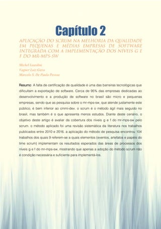 Gestão da Produção em Foco - Volume 6
Capítulo 2
Michel Leardini
Vagner Luiz Gava
Marcelo S. De Paula Pessoa
Resumo: A falta de certificação de qualidade é uma das barreiras tecnológicas que
dificultam a exportação de software. Cerca de 95% das empresas dedicadas ao
desenvolvimento e a produção de software no brasil são micro e pequenas
empresas, sendo que as pesquisa sobre o mr-mps-sw, que atende justamente este
público, é bem inferior ao cmmi-dev. o scrum é o método ágil mais seguido no
brasil, mas também é o que apresenta menos estudos. Diante deste cenário, o
objetivo deste artigo é avaliar da cobertura dos níveis g e f do mr-mps-sw pelo
scrum. o método aplicado foi uma revisão sistemática da literatura nos trabalhos
publicados entre 2010 e 2016. a aplicação do método de pesquisa encontrou 104
trabalhos dos quais 9 referem-se a quais elementos (eventos, artefatos e papéis do
time scrum) implementam os resultados esperados das áreas de processos dos
níveis g e f do mr-mps-sw, mostrando que apenas a adoção do método scrum não
é condição necessária e suficiente para implementá-los.
17
 