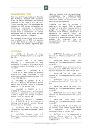 Gestão da Produção em Foco - Volume 6
5 CONSIDERAÇÕES FINAIS
Este artigo contribuiu por calcular a eficiência
dos municípios paulistas com população
acima de 100 mil habitantes em promover
benefícios sociais para o ano de 2010.
Observou-se que nem todas as cidades que
possuem um PIB elevado conseguiram ser
eficientes e incrementar os indicadores
sociais. Este resultado traz um importante
debate sobre o desempenho da riqueza,
mensurada pelo PIB, como forma de gerar
qualidade de vida para a população.
Os resultados econométricos demonstraram
boa correlação entre o PIB e as variáveis
sociais, bem como a análise da regressão
linear múltipla se mostrou importante para
validar os modelos, que não apresentaram
heterocedasticia ou multicolinearidade.
Contudo, ressalta-se que modelos mais
sofisticados podem ser desenvolvidos para
melhor ajuste das regressões.
Conclui-se que além de promover o
crescimento da riqueza (PIB), a gestão
municipal deve priorizar medidas como a
geração de empregos formais para gerar
bem-estar social. Contudo, reconhece-se a
importância de políticas sociais por
promoverem a qualidade de vida. Defende-
se, portanto, a necessidade de políticas para
geração de empregos que se
complementarem com as políticas de
proteção social.
REFERÊNCIAS
[1]. ALKIRE, S. Dimensios of Human
Development. World Development. v. 30, n2, p 181-
205, 2002.
[2]. ALFONSO PIÑA, W. H.; PARDO
MARTINEZ, C. I. Development and urban
sustainability: An analysis of efficiency using data
envelopment analysis. Sustainability, v. 8, n. 2, p.
148, 2016.
[3]. BANKER, R. D., CHARNES, A., &
COOPER, W. W. Some models for estimating
technical and scale inefficiencies in data
envelopment analysis. Management science, v. 30,
n. 9, p. 1078-1092, 1984.
[4]. CHARNES, A., COOPER, W. W., &
RHODES, E. Measuring the efficiency of decision
making units. European journal of operational
research, v. 2, n. 6, p. 429-444, 1978.
[5]. CHARNES, A., COOPER, W. W., &
RHODES, E. Evaluating program and managerial
efficiency: an application of data envelopment
analysis to program follow through. Management
science, v. 27, n. 6, p. 668-697, 1981.
[6]. COELLI, T. J., RAO, D. S. P., O'DONNELL,
C. J., & BATTESE, G. E. An introduction to
efficiency and productivity analysis. Springer
Science & Business Media, 2005.
[7]. DATAPEDIA. Anos de estudos 2010.
Disponível em: http://www.datapedia.info. Acesso
em: jun. 2017.
[8]. DATAPEDIA. Empregos formais 2010.
Disponível em: http://www.datapedia.info. Acesso
em: jun. 2017.
[9]. DATAPEDIA. Expectativa de vida 2010.
Disponível em: http://www.datapedia.info. Acesso
em: jun. 2017.
[10]. DATAPEDIA. Ensino superior 2010.
Disponível em: http://www.datapedia.info. Acesso
em: jun. 2017.
[11]. DATAPEDIA. Índice de Desenvolvimento
Humano Municipal (IDHM) 2010. Disponível em:
http://www.datapedia.info. Acesso em: jun. 2017.
[12]. DATAPEDIA. PIB per capita 2010.
Disponível em: http://www.datapedia.info. Acesso
em: jun. 2017
[13]. DATAPEDIA. Pobreza 2010. Disponível
em: http://www.datapedia.info. Acesso em: jun.
2017
[14]. DATAPEDIA. Renda per capita 2010.
Disponível em: http://www.datapedia.info. Acesso
em: jun. 2017
[15]. DATAPEDIA. Saneamento básico 2010.
Disponível em: http://www.datapedia.info. Acesso
em: jun. 2017
[16]. DATAPEDIA. Saúde básica 2010.
Disponível em: http://www.datapedia.info. Acesso
em: jun. 2017
[17]. FANG, C.; PANG, B.; LIU, H.. Global city
size hierarchy: Spatial patterns, regional features,
and implications for China. Habitat
International. Londres, p. 149-162, 2017.
[18]. FARRELL, M. J. The measurement of
productive efficiency. Journal of the Royal
Statistical Society. Series A (General), v. 120, n. 3 ,
p. 253-290, 1957.
171
 