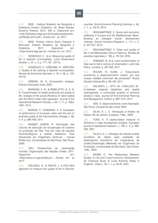 Gestão da Produção em Foco - Volume 6
[19]. IBGE - Instituto Brasileiro de Geografia e
Estatística. Anuário Estatístico do Brasil. Brasília:
Governo Federal, 2012. 458 p. Disponível em:
<http://biblioteca.ibge.gov.br/visualizacao/periodic
os/20/aeb_2012.pdf>. Acesso em: jul. 2017.
[20]. IBGE. Produto Interno Bruto Estadual e
Municipal. Instituto Brasileiro de Geografia e
Estatística, 2017. Disponível em:
<https://sidra.ibge.gov.br> Acesso em: jun. 2017.
[21]. GONZALEZ, E. et al. Measuring quality of
life in Spanish municipalities. Local Government
Studies, v. 37, n. 2, p. 171-197, 2011a.
[22]. GONZÁLEZ, E.; CÁRCABA, A.; VENTURA,
J. Quality of life ranking of Spanish municipalities.
Revista de Economía Aplicada, v. 19, n. 56, p. 123,
2011b.
[23]. GREENE, W. H. Econometric analysis.
Pearson Education India, 2003.
[24]. MARIANO, E. B., & REBELATTO, D. A. D.
N. Transformation of wealth produced into quality of
life: analysis of the social efficiency of nation-states
with the DEA’s triple index approach. Journal of the
Operational Research Society, v. 65, n. 11, p. 1664-
1681, 2014.
[25]. MORAIS, P.; CAMANHO, A. S. Evaluation
of performance of European cities with the aim to
promote quality of life improvements. Omega, v. 39,
n. 4, p. 398–409. 2011.
[26]. NASSER JUNIOR, R. Otimização das
colunas de absorção da recuperação de acetona
na produção de Filter Tow por meio de estudos
fenomenológicos e análise estatística. Tese
(Doutorado em Engenharia Química) - Escola
Politécnica, Universidade de São Paulo, São Paulo,
2009.
[27]. ONU. Perspectivas da urbanização
mundial. Organização das Nações Unidas, 2017.
Disponível em:
<https://esa.un.org/unpd/wup/>. Acesso em: jul
2017.
[28]. PÕLDARU, R., & ROOTS, J. A PCA–DEA
approach to measure the quality of life in Estonian
counties. Socio-Economic Planning Sciences, v. 48,
n. 1 , p. 65-73, 2014.
[29]. REIG-MARTÍNEZ, E. Social and economic
wellbeing in Europe and the Mediterranean Basin:
Building an enlarged human development
indicator. Social Indicators Research, v. 111, n. 2,
p. 527-547, 2013.
[30]. REIG-MARTÍNEZ, E. Cities and quality of
life in the Metropolitan Area of Valencia. Revista de
estudios regionales v. 106, p. 79-104, 2016.
[31]. ROMANO, B. et al. Land transformation of
Italy due to half a century of urbanization. Land Use
Policy. Londres, p. 287-400, 2017.
[32]. ROLNIK, R.; KLINK, J. “Crescimento
econômico e desenvolvimento urbano: por que
nossas cidades continuam tão precárias?” Novos
Estudos Cebrap 89, p. 89-109, 2011.
[33]. SALVANTI, L.; ZITTI, M.; CARLUCCI, M..
In-between regional disparities and spatial
heterogeneity: a multivariate analysis of territorial
divides in Italy. Journal Of Environmental Planning
And Management. Oxford, p. 997-1015, 2017.
[34]. SEN, A. Desenvolvimento como liberdade.
São Paulo: Companhia das Letras 2000.
[35]. SILVA, A. L. C. Introdução à Análise de
Dados. Rio de Janeiro: E-papers, 150p., 2009.
[36]. TONE, K. A slacks-based measure of
efficiency in data envelopment analysis. European
journal of operational research, v. 130, n. 3, p. 498-
509, 2001.
[37]. VILELA, D. L. Utilização do método analise
envoltória de dados para avaliação do
desempenho econômico de cooperativas de
crédito.Dissertação (Mestrado em Engenharia de
Produção), Universidade de São Paulo, São Carlos.
144p., 2004.
[38]. WONG, C. The Relationship Between
Quality of Life and Local Economic Development:
An Empirical Study of Local Authority Areas in
England. Cities v. 18, n. 1, p. 25-32. 2001.
172
 