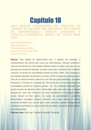 Gestão da Produção em Foco - Volume 6
Capítulo 18
Aline Evelyn Lima Bezerra
Hugo Barbosa Sales
Kallinne Rodrigues de Melo
Roseane Patrícia de Araújo Silva
André Luiz de Souza
Resumo: Este estudo foi desenvolvido com o objetivo de investigar o
comportamento dos alunos dos cursos de administração, ciências contábeis e
ciências econômica de universidades públicas quanto ao efeito sunk cost em seu
processo de tomada de deciisão, tomando como base o fenômeno da insistência
irracional, as teorias da racionalidade limitada de simon (1955), dos prospectos e
da utilidade esperada, de kahneman e tversky (1979). A pesquisa procedeu-se por
meio de um estudo empírico, descritivo e de natureza quali-quantitativa, de caráter
transversal. A amostra foi composta por 120 alunos dos cursos supracitados, de
universidades pública de campina grande - pb. Os resultados mostraram que
grande número de discentes foram influenciados pelo sunk cost e que a variável
tipologia de curso não influenciou de forma significativa na percepção destes
custos. Quanto ao fator gênero, os cursos de administração e economia
demonstraram resultados similares, indicando que o sexo feminino foi menos
suscetível ao efeito sunk cost do que o sexo masculino, aspecto divergente aos
resultados encontrados no curso de ciências contábeis, no qual as mulheres foram
mais influenciadas.
Palavras-chave: Sunk cost. Tomada de decisão. Discentes.
173
 