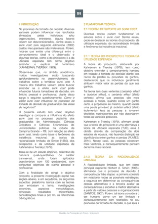 Gestão da Produção em Foco - Volume 6
1 INTRODUÇÃO
No processo de tomada de decisão diversas
variáveis podem influenciar nos resultados
almejados pelos indivíduos e/ou
organizações, entretanto, alguns fatores
devem ser desconsiderados, dentre esses o
sunk cost, pois segundo Johnstone (2002)
custos irrecuperáveis são irrelevantes. Porém,
nota-se que existe uma diferença entre o
comportamento ideal e o observado, e
algumas teorias, como a do prospecto e a da
utilidade esperada tem como objetivo
entender e explicar tal fenômeno
(KAHNEMAN; TVERSKY, 1979).
Observa-se que, no âmbito acadêmico,
muitos investigadores estão buscando
aprofundamento no desenvolvimento de
trabalhos sobre a temática sunk cost. A
maioria dos trabalhos versam sobre buscar
entender se o efeito sunk cost pode
influenciar futuros tomadores de decisão, em
âmbito pessoal e profissional, diante disso
surge o seguinte questionamento: Como o
efeito sunk cost influencia no processo de
tomada de decisão de graduandos das áreas
de negócios?
O presente estudo tem como objetivo
investigar e comparar a influência do efeito
sunk cost no processo decisório dos
graduandos de Administração, Ciências
Contábeis e Ciências Econômicas de
universidades públicas da cidade de
Campina Grande – PB, com relação ao efeito
sunk cost, tendo como base o fenômeno da
insistência irracional, as teorias da
racionalidade limitada de Simon (1955), dos
prospectos e da utilidade esperada de
Kahneman e Tversky (1979).
Trata-se de um estudo empírico, descritivo de
natureza quali-quantitativa, de caráter
transversal, onde foram aplicados
questionários com 120 graduandos, com
perguntas objetivas de cunho pessoal e
profissional.
Com a finalidade de atingir o objetivo
proposto, a presente investigação expõe nas
seções abaixo, e em sequência, os seguintes
aspectos: plataforma teórica com as teorias
que embasam o tema, investigações
anteriores, aspectos metodológicos,
principais resultados encontrados,
considerações finais e por fim, as referências
bibliográficas.
2 PLATAFORMA TEÓRICA
2.1 TEORIAS DE SUPORTE AO SUNK COST
Diversas teorias podem fundamentar os
estudos sobre o sunk cost. Dentre essas,
pode-se destacar as teorias do prospecto, da
utilidade esperada, da racionalidade limitada
e fenômeno da insistência irracional.
2.1.1 TEORIA DO PROSPECTO E TEORIA DA
UTILIDADE ESPERADA
A teoria do prospecto, elaborada por
Kahneman e Tversky (1979), tem como
objetivo entender o comportamento humano
em relação à tomada de decisão diante dos
riscos de perdas ou previsões de ganhos,
destacando que os indivíduos geralmente
atribuem maior valor as perdas do que aos
ganhos.
Tal teoria tem duas vertentes (certainty effect
e isolation effect), o certainty effect (efeito
certeza) afirma que pessoas são mais
avessas a riscos, quando existe um ganho
certo, e propensos ao mesmo, quando existe
uma perda provável, já isolation effect (efeito
isolamento) leva as pessoas a tomarem
decisões inconsistentes por não observarem
todas as variáveis possíveis.
Kahneman e Tversky (1979), afirmam ainda
que a teoria do prospecto é uma alternativa a
teoria da utilidade esperada (TUE), essa é
obtida através da comparação de dois
estados de riqueza, não fazendo distinção na
significância entre ganhos e perdas (PLATES,
2014). Nesse caso, as pessoas observam
mais variáveis, e consequentemente pensam
de forma mais racional.
2.1.3 TEORIA DA RACIONALIDADE
LIMITADA
A Racionalidade limitada, que tem como
principal expoente Herbert A. Simon (1965),
afirmando que o processo de decisão é
composto por três etapas: a primeira consiste
em relacionar todas as possíveis estratégias;
a segunda em determinar as consequências
dessas alternativas e a terceira avaliar as
consequências e escolher a melhor alternativa
a partir de valores pessoais e organizacionais
(SANTOS, 2007). Porém, tal teoria considera o
ser humano como um ser limitado e
consequentemente com restrições no seu
processo de tomada de decisão, o que leva a
174
 