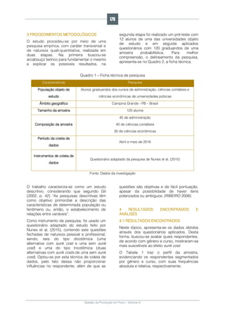 Gestão da Produção em Foco - Volume 6
3 PROCEDIMENTOS METODOLÓGICOS
O estudo procedeu-se por meio de uma
pesquisa empírica, com caráter transversal e
de natureza quali-quantitativa, realizada em
duas etapas. Na primeira buscou-se
arcabouço teórico para fundamentar o mesmo
e explicar os possíveis resultados, na
segunda etapa foi realizado um pré-teste com
12 alunos de uma das universidades objeto
de estudo e em seguida aplicados
questionários com 120 graduandos de uma
amostra probabilística. Para melhor
compreensão, o delineamento da pesquisa,
apresenta-se no Quadro 2, a ficha técnica.
Quadro 1 – Ficha técnica de pesquisa
Características Pesquisa
População objeto de
estudo
Alunos graduandos dos cursos de administração, ciências contábeis e
ciências econômicas de universidades púbicas
Âmbito geográfico Campina Grande - PB – Brasil
Tamanho da amostra 120 alunos
Composição da amostra
45 de administração
40 de ciências contábeis
35 de ciências econômicas
Período da coleta de
dados
Abril e maio de 2016
Instrumentos de coleta de
dados
Questionário adaptado da pesquisa de Nunes et al. (2015)
Fonte: Dados da investigação
O trabalho caracteriza-se como um estudo
descritivo, considerando que segundo Gil
(2002, p. 42) “As pesquisas descritivas têm
como objetivo primordial a descrição das
características de determinada população ou
fenômeno ou, então, o estabelecimento de
relações entre variáveis”.
Como instrumento de pesquisa, foi usado um
questionário adaptado do estudo feito por
Nunes et al. (2015), contendo sete questões
fechadas de natureza pessoal e profissional,
sendo, seis do tipo dicotômica (uma
alternativa com sunk cost e uma sem sunk
cost) e uma do tipo tricotômica (duas
alternativas com sunk costs de uma sem sunk
cost). Optou-se por esta técnica de coleta de
dados, pelo fato dessa não proporcionar
influências no respondente, além de que as
questões são objetivas e de fácil pontuação,
apesar da possibilidade de haver itens
polarizados ou ambíguos. (RIBEIRO 2008)
4 RESULTADOS ENCONTRADOS E
ANÁLISES
4.1 RESULTADOS ENCONTRADOS
Neste tópico, apresenta-se os dados obtidos
através dos questionários aplicados. Desta
forma, buscou-se avaliar quais respondentes,
de acordo com gênero e curso, mostraram-se
mais suscetíveis ao efeito sunk cost.
O Tabela 1 traz o perfil da amostra,
evidenciando os respondentes segmentados
por gênero e curso, com suas frequências
absoluta e relativa, respectivamente.
176
 