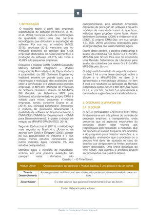 Gestão da Produção em Foco - Volume 6
1. INTRODUÇÃO
O relatório sobre o perfil das empresas
exportadoras de software (FERREIRA, A. H.,
et al., 2005) menciona a falta de certificações
de qualidade como uma das barreiras
tecnológicas que dificultam a exportação de
software. Por sua vez, o relatório (ABES,
2016), ano-base 2015, menciona que no
mercado brasileiro de software das 4.408
empresas dedicadas ao desenvolvimento e a
produção de software, 49,21% são micro e
45,89% são pequenas empresas.
Enquanto o modelo CMMI (CMMI® Capability
Maturity Model® Integration – Modelo
Integrado de Maturidade e de Capacidade -)
é proprietário da SEI (Software Engineering
Institute), envolve um grande custo para a
implantação e realização das avaliações para
obter a certificação, e é voltado para grandes
empresas, o MPS.BR (Melhoria do Processo
de Software Brasileiro) através do MR-MPS-
SW (Modelo de Referência MPS para
Software), é fundamentado no próprio CMMI é
voltado para micro, pequenas e médias
empresas, sendo, conforme Duarte et al.
(2014), seu principal beneficiário. Entretanto,
o número de pesquisas relacionadas à
qualidade de software no Brasil envolvendo o
CMMI-DEV (CMMI® for Development – CMMI
para Desenvolvimento), é quase o dobro em
relação ao MR-MPS-SW (SANTOS, 2011).
Segundo Corbucci et al. (2011), o método ágil
mais seguido no Brasil é o Scrum e, de
acordo com Dybå e Dingsøyr (2008), apesar
da sua popularidade na indústria é o que
possui menos estudos comparados aos
outros métodos ágeis (somente 3% dos
estudos pesquisados).
Métodos ágeis e modelos de maturidade,
embora em uma primeira avaliação não
pareçam estar alinhados, são
complementares, pois abordam dimensões
diferentes da produção do software. Enquanto
modelos de maturidade tratam do que fazer,
métodos ágeis propõem como fazer. Assim
defendem Schwaber (2004) e Anderson et al.
(2008). O próprio CMMi-Dev, em sua versão
1.3., (SEI, 2010) adicionou orientações para
as organizações que usam métodos ágeis.
Diante deste cenário, o objetivo deste artigo é
avaliar da cobertura dos níveis G e F do MR-
MPS-SW pelo Scrum. Para isso, foi conduzida
uma Revisão Sistemática da Literatura para
avaliar da cobertura dos níveis G e F do MR-
MPS-SW pelo Scrum.
O artigo está formatado da seguinte maneira:
no item 2 há a uma breve descrição sobre o
Scrum e o MR-MPS-SW; no item 3 é
apresentada a metodologia utilizada; no item
4 está a o resultado da aplicação da Revisão
Sistemática sobre Scrum e MR-MPS-SW níveis
G e F e, por fim; no item 5 é apresentada a
conclusão e sugestões para trabalhos futuros.
2. O SCRUM E O MR-MPSW-SW
2.1. O SCRUM
O Scrum (SCHWABER e SUTHERLAND, 2016)
fundamenta-se em três pilares do controle de
processo empírico: a transparência, onde
preconiza que os aspectos importantes do
processo devem estar visíveis aos
responsáveis pelo resultado; a inspeção, que
diz respeito ao exame frequente dos artefatos
e do progresso para detectar variações; e, a
adaptação, ensinando que o processo ou o
produto final deve ser ajustado no caso de
desvios que ultrapassem os limites aceitáveis
serem detectados. Uma breve descrição do
time Scrum, dos eventos e artefatos podem
ser observados nos quadros abaixo.
Quadro 1 – O Time Scrum.
Product Owner Único responsável por gerenciar o Product Backlog. É uma pessoa e não um comitê.
Time de
Desenvolvimento
Auto-organizável, multifuncional, sem rótulos, não contém sub-times e é avaliado como um
todo.
Scrum Master É o líder servidor que garante o entendimento e o uso do Scrum.
Fonte: Elaborado pelos autores
18
 