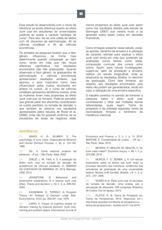 Gestão da Produção em Foco - Volume 6
Esse estudo foi desenvolvido com o intuito de
identificar se existe diferença quanto ao efeito
sunk cost em estudantes de universidades
públicas ao avaliar a variável “tipologia de
curso”. Para isso, fez-se uma coleta de dados
com 45 discentes de administração, 40 de
ciências contábeis e 35 de ciências
econômicas.
Os achados da pesquisa revelam que o fator
gênero influenciou de forma mais
determinante quando comparado ao fator
curso, tendo em vista que não houve
diferença significativa nos resultados
encontrados das três graduações. Quando
observado o fator gênero, os graduandos de
administração e ciências econômicas
apresentaram resultados similares, que
apontou o sexo masculino como mais
influenciável pelos custos afundados em
ambos os cursos. Já o curso de ciências
contábeis apresentou tendência inversa, onde
as mulheres foram mais propensas ao efeito
sunk cost que os homens. Pode-se perceber
que grande parte dos discentes consideraram
os custos perdidos na tomada de decisão, o
que também se observa nos resultados
apresentados pelos estudos de Rover et al.
(2009), onde não foi possível confirmar se os
estudantes de áreas de negócios estão
menos propensos ao efeito sunk cost, assim
como nos resultados obtidos pelo estudo de
Domingos (2007) que mostra muito a se
aprender sobre esses custos em decisões
financeiras.
Como limitação presente nesse estudo, pode-
se apontar, tamanho da amostra e a utilização
de variáveis restritas para explicar o efeito
sunk cost, tendo em vista que, poderiam ser
analisadas outros fatores como idade,
composição curricular dos cursos, entre
outros. Assim, para futuras investigações,
sugere-se, além da ampliação a amostra,
realizar um estudo longitudinal, onde se
observaria os resultados obtidos no decorrer
da graduação. Outro fator limitante, diz
respeito, aos resultados encontrados, pois
estes não podem ser generalizados, tendo em
vista, a utilização de uma amostra especifica.
O trabalho contribui no sentido de fomentar a
pesquisa sobre o efeito sunk cost,
considerando o olhar das múltiplas teorias
referendadas, quais sejam: Teoria do
prospecto e da utilidade esperada, teoria de
racionalidade limitada e fenômeno da
insistência irracional.
REFERÊNCIAS
[1]. ARKES, H. R.; BLUMER, C. The
psychology of sunk costs. Organizational Behavior
and Human Decision Process, v. 35, p. 124-140,
1985.
[2]. GIL, A. Como elaborar projetos de
pesquisa. - 4ª ed. – São Paulo: Atlas, 2002.
[3]. GREJO, L. M.; FAIA, V. S. A avaliação do
efeito sunk cost na tomada de decisão de
acadêmicos de ciências contábeis. In: SEMANA
DO CONTADOR DE MARINGÁ, 25, 2013, Maringá:
UEM, 2013.
[4]. JOHNSTONE, D. Behavioral and
prescriptive explanations of a reverse sunk cost
effect. Theory and decision, v. 53, n. 3, p. 209-242,
2002.
[5]. KAHNEMAN, D.; TVERSKY, A. Prospect
Theory: An Analysis of Decision under Risk.
Econometrica, 47(2), pp. 263-291, mar. 1979.
[6]. LAING, K. Impact of cognitive biases on
decision making by financial planners: Sunk cost,
framing and problem space. International Journal of
Economics and Finance, v. 2, n. 1, p. 11, 2010.
MARTINS, E. Contabilidade de custos. – 10ª ed. –
São Paulo: Atlas, 2010.
[7]. MCAFEE, R.; MIALON, M.; MIALON, H. Do
sunk costs matter?. Economic Inquiry, v. 48, n. 2, p.
323-336, 2010.
[8]. MURCIA, F. D.; BORBA, J. A. Um estudo
exploratório sobre os efeitos dos sunk costs no
processo decisório dos indivíduos: evidências dos
estudantes de graduação de uma universidade
federal. Revista UnB Contábil, Brasília, v.9, n. 2, p.
223 – 247, 2006.
[9]. NUNES et al. Efeito sunk cost no processo
de tomada de decisão: Uma análise sob a
percepção de discentes. XXII congresso Brasileiro
de Custos. Foz do Iguaçu, 2015.
[10]. PLATES, R. W. Teoria do Prospecto (ou
Teoria da Perspectiva), 2014. Disponível em:<
http://www.wrprates.com/teoria-do-prospecto-ou-
teoria-da-perspectiva/>. Acesso em:01 mai.2016
181
 