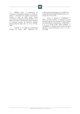 Gestão da Produção em Foco - Volume 6
[11]. RIBEIRO, Elisa. A perspectiva da
entrevista na investigação qualitativa. In: Evidência,
olhares e pesquisas em saberes educacionais.
Número 4, maio de 2008. Araxá. Centro
Universitário do Planalto de Araxá. ROVER, S. et al.
Efeito sunk costs: o conhecimento teórico influência
no processo decisório de discentes. Brazilian
Business Review, Vitória, ES, v. 6, n.3, p. 247-263,
2009.
[12]. SANTOS, R. O modelo de racionalidade
limitada de Simon, 2007. Disponível em:
<http://siadmoments.blogspot.com.br/2007/12/o-
modelo-de-racionalidade-limitada-de.html?m=1>.
Acesso em: 01 mai. 2016.
[13]. SILVA, C.; SOUZA, F.; DOMINGOS, T.
Efeito do Custo Perdido: a influência do custo
perdido na decisão de investimento. RCO – Revista
de Contabilidade e Organizações – FEARP/USP, v.
2, n. 2, p. 87-99 jan./abr. 2008. TVERSKY, A.;
KAHNEMAN, D. Rational choice and the framing of
decisions. Journal of Business, v. 59, n. 4, p. 251 -
278, 1986.
182
 