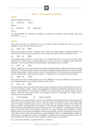 Gestão da Produção em Foco - Volume 6
ANEXO A – INSTRUMENTO DE PESQUISA
PARTE I
Qual a instituição de ensino:
a)( )UEPB b)( )UFCG
Gênero:
a)( )Feminino b)( )Masculino
Curso:
a)( )Administração b)( )Ciências Contábeis c)( )Ciências econômicas Qual período você está
cursando? __________
PARTE II
Você está cursando o 4º período de um curso superior, porém, percebe que não é o que você
desejava. O que você faz? Termina o curso?
a)( )SIM b)( )NÃO
Você vai ao cinema, compra o ingresso de um filme que queria assistir há bastante tempo, nos
primeiros 40 minutos iniciais percebe que o filme é péssimo. Você continua a assistir ao filme?
a)( )SIM b)( )NÃO
Você precisa fazer compras e vai de carro a um mercado que fica a 10 km de sua casa. Após
percorrer 8 km, lembra que o mercado fecha às 12 horas, ao olhar no relógio percebe que já se
passaram 15 minutos do horário de funcionamento. Você segue para o mercado?
a)( )SIM a)( )NÃO
Você é o gestor de uma empresa e tem um projeto para desenvolver produtos de beleza com valor
orçado em 10 milhões de reais. Quando já se tinha investido 9 milhões, percebeu que outra empresa
já tinha desenvolvido o mesmo produto, porém mais econômico e eficiente do que o produto da sua
empresa. Diante disto, você investiria o restante, 1 milhão de reais, no projeto da sua empresa?
a)( ) SIM b)( ) NÃO
Você compra um livro de 300 páginas, que custou R$200,00. Você já leu metade, e percebe que o
livro é desnecessário. O que você faz? Continua a ler o livro?
a)( )SIM b)( )NÃO
6.Você pretende visitar seus pais (que moram longe) nas férias de julho. Você procura uma carona,
mas não consegue e então, compra uma passagem de ônibus por R$120,00. Momentos antes da
viagem, você encontra um amigo que te oferece uma carona gratuita no mesmo horário que seu
ônibus. Você não pode mais vender nem tampouco devolver a passagem de ônibus para a
empresa. Qual a sua decisão?
a)( ) IR DE ÔNIBUS b)( ) IR DE CARONA
Você decide ir ao supermercado e comprar uma lasanha pequena (apenas para uma pessoa) que
está com o preço promocional de R$ 12. Antes de colocar a lasanha no forno, você decide ligar
para um amigo e convidá-lo para ir para a sua casa jantar. Seu amigo confirma a ida, então você
volta ao mesmo supermercado para comprar uma segunda /pequena lasanha. Ao chegar ao
supermercado você percebe que as lasanhas pequenas – em promoção – se esgotaram. O produto
agora custa R$ 25 reais. Você realiza a compra e, em casa, coloca as duas lasanhas no forno.
Minutos depois, você recebe uma ligação de seu amigo dizendo que não comparecerá ao encontro.
Você não tem fome suficiente para comer as duas lasanhas. Não há a possibilidade de deixar as
sobras para o dia seguinte ou mesmo recongelar. A solução é jogar uma das lasanhas no lixo. As
duas lasanhas são idênticas (do mesmo tamanho e sabor). Qual a sua decisão?
a)( ) Lasanha de 12,00 b)( ) Lasanha 25,00 c)( ) Tanto faz
183
 