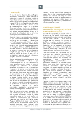 Gestão da Produção em Foco - Volume 6
1. INTRODUÇÃO
De acordo com a Organização das Nações
Unidas para Alimentação e Agricultura (FAO),
atualmente, o assunto perda de comida e
desperdício vem sendo disseminado, tanto no
setor público, como também no setor privado
mundial (FAO, 2014). Para Martínez, Menacho
e Pachón (2014), muitas das possíveis causas
do desperdício na cadeia de suprimentos
alimentícia, diferem conforme o estágio de
desenvolvimento em que o país se encontra, e
em países subdesenvolvidos ainda há o
agravante da dificuldade de se encontrar
informações precisas sobre o assunto.
Cada vez mais, em função da modernização e
da vida acelerada nas cidades, a população,
em geral, têm aumentado o consumo de
comidas fora de casa, com intuito de agilizar
e otimizar o tempo. É possível identificar esse
aumento, por meio da Associação Brasileira
de Refeições Coletivas (ABERC, 2016) que,
em 2008, estimou a quantidade de refeições
servidas em restaurantes, e/ou unidades de
nutrição em, por volta de 13,72 milhões de
refeições diárias no Brasil. Já em 2015, foi
verificado um aumento de 5,05 milhões de
refeições servidas, diariamente.
O tema qualidade tem se difundido de forma
ampla, impactando setores que
tradicionalmente não se preocupavam com
essas questões, como é o caso do setor de
produção de refeições em unidades
produtoras de refeição (UPR). Nota-se que o
mercado, e o cliente, recentemente estão
acabando por gerar uma busca incessante
por qualidade nesse setor, além da mudança
de pensamento de que qualidade também
gera custo (BRADACZ, 2003). Na concepção
de Costa Proença (2000), dentro dessas
unidades existem diversos meios de controle
que podem ser elaborados com o intuito de
se manter um padrão de qualidade, partindo
do recebimento de matérias, até a distribuição
de alimentos, controle dos custos,
quantidade, qualidade, armazenamento,
prazos, fatores higiênicos, dentre outros.
O ato de mensurar perdas e atividades que
não contribuem para o processo produção
dos produtos se destaca dentre os dados
necessários para se ter uma análise do
controle e desempenho das empresas
modernas (DA COSTA PROENÇA, 2000).
Marques (2008) atenta para o fato de que,
através do ato de identificar perdas, faz-se
possível determinar quais práticas estão
gerando um aumento dos gastos e, de forma
contrária, sugerir metodologias específicas
para o alcance das metas de cada unidade.
Frente a este contexto, este artigo teve como
objetivo, avaliar a gestão da qualidade em um
restaurante de pequeno-médio porte, na
região do Triângulo Mineiro, a partir da análise
do desperdício de sobras.
2. REFERENCIAL TEÓRICO
2.1 GESTÃO DA QUALIDADE NO SETOR DE
ALIMENTAÇÃO E REFEIÇÕES
Segundo Taguchi (1990), qualidade refere-se
à diminuição de perdas ocasionadas pelo
produto ao cliente, bem como à coletividade,
um em futuro distante. O autor também
ressalta que um sistema de controle da
qualidade em uma organização, na qual em
geral todos os procedimentos operacionais
convergem para a realização da produção,
cria condições favoráveis à minimização dos
custos de qualidade e a aplicação, de forma
mais econômica, dos fundos da empresa.
Dora (2013) afirma que a qualidade tem se
tornado um fator crescente e significativo no
setor de alimentos nas últimas décadas,
justificando-se devido ao aumento das
expectativas dos consumidores,
regulamentações governamentais e a
ascendente competição no mercado. Diante
disso, observa-se que recentemente as
empresas alimentícias vêm buscando
intensificar o apoio em práticas de gestão da
qualidade. Estudos empíricos demonstram
que estas práticas podem ter impactos
favoráveis em variáveis operacionais como
produtividade, qualidade, entrega,
consumidor, assim como também na
satisfação do cliente (KUMAR; ANTONY,
2008).
Parisenti, Copetti Firmino e Espíndola Gomes
(2008) enfatizam acerca da necessidade de
um maior controle das sobras e dos restos de
comida, bem como dos motivos de suas
ocorrências, para assim ser possível analisar
o desempenho dos serviços prestados. O
gerenciamento das perdas e desperdícios
não envolve somente algum segmento
específico da cadeia produtiva da empresa,
mas toda uma abordagem holística (HEIKKILÄ
et al., 2016). Schott e Andersson (2015), em
seus estudos a respeito da minimização do
desperdício de comida, sobre a perspectiva
do ciclo de vida na Suécia, sugerem que o
foco esteja na minimização do desperdício, e
185
 