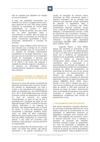 Gestão da Produção em Foco - Volume 6
não em medidas que trabalhem em relação
ao que já foi gerado.
A partir dos resultados encontrados por
Heikkilä et al. (2016), é possível afirmar que o
setor gerencial de uma UPR possui grande
influência na quantidade de comida limpa
desperdiçada na cozinha, e pelos
clientes. Tal fato faz sentido, visto que o setor
tem um efeito significativo sobre o
funcionamento e controle, além de poder de
decisão, sobre os processos de correção de
pratos, manutenção, quantidades a serem
produzidas, planejamento e inventário de
produtos.
Marques, Costa e Meleiro (2015) afirmam em
seus estudos que a entrega de um produto
com alta qualidade para os consumidores é
um requisito de condição extremamente
considerável na produção alimentícia, e que
para que isso se concretize, faz-se necessário
investir em tecnologias e técnicas que
assegurem a qualidade. De acordo com Neto
et al. (2007) é de direito das pessoas a
ingestão de alimentos seguros e saudáveis, e
os serviços de alimentação devem,
impreterivelmente, assegurar a segurança dos
seus produtos.
2.2 CONTEXTUALIZAÇÃO DA GERAÇÃO DE
DESPERDÍCIOS NO SETOR DE PRODUÇÃO
DE REFEIÇÕES
Cerca de um terço das partes comestíveis de
alimentos produzidos para consumo humano,
fica perdido ou desperdiçado, por todo o
mundo, o que representa uma quantia de 1,3
bilhão de toneladas por ano (GUSTAVSSON
et al., 2011). Stuart (2009) afirma que uma das
principais causas do desperdício de comida,
no nível de consumo em países
industrializados, se deve ao fato de que a
população tem condições de pagar por ele.
Segundo Borges (1991), no Brasil os recursos
naturais, financeiros e, em especial, os
alimentos, são desperdiçados sem a chance
de retorno. A cultura do desperdício está
incorporada à população brasileira sendo,
assim, um hábito de difícil modificação,
afetando de forma negativa toda a sociedade.
Para Vaz (2003), desperdiçar é o mesmo que
desviar o que pode ser proveitoso para
beneficiar outras pessoas, natureza autônoma
ou organizações.
O assunto desperdício de sobras limpas, e de
restos, nos pratos dos clientes, são tópicos
pertinentes e de grande importância, em
função da expansão de diversos ramos,
dimensões de UPRs, envolvendo desde o
pequeno empresário, até as unidades com
potencial para alimentar grande quantidade
de pessoas. O desperdício afeta a
produtividade e a eficiência das UPRs,
apresentando algumas possíveis causas
como, a falta de um planejamento efetivo das
refeições, o armazenamento incorreto, a falta
de treinamento dos funcionários. Contudo, o
controle desses fatores faz com que as UPRs
tenham um funcionamento otimizado e custos
reduzidos, o que pode representar
lucratividade (SAURIM, 2008; CAOBIANCO,
2015; CUNHA, 2015).
Segundo Ribeiro e Silva (2003),
sobras são alimentos já produzidos e não
distribuídos, que podem ser reaproveitáveis,
ou não. É um fator que se relaciona de forma
direta com a eficiência de planejamento,
tratando-se de quantidades, preferências, per
capitas e margem de segurança. O
conhecimento dessa variável é de suma
importância para a otimização e a
racionalização da produção de refeições. As
sobras alimentares podem ser consideradas o
resultado de falhas de planejamento da
quantidade de alimentos, que irá ser servida
no restaurante, no dimensionamento do
número de clientes esperados, no
posicionamento das variedades de alimentos
disponíveis, e/ou até os restos dos pratos dos
clientes (RIBEIRO; SILVA, 2003). Abreu,
Spinelli e Pinto (2011) ressalta que para o
caso da não existência de uma porcentagem
ideal de sobras, a UPR deve mensurar as
mesmas ao longo do tempo, determinando
assim uma medida de segurança, que precisa
considerar a margem de segurança já
estabelecida, multiplicada pelo número de
atendimentos no dia.
3. PROCEDIMENTOS METODOLÓGICOS
Este estudo apresentou propósito descritivo,
de forma que a pesquisa descritiva tem como
objetivo descrever as características de uma
população, ou determinado fenômeno, ou
estabelecer correlação entre variáveis (GIL,
2002). Pela avaliação dos processos, tornou-
se possível descrever como é realizado o
processo de produção das refeições,
identificar possíveis causas do desperdício,
por meio da observação e realização de
entrevistas informais na unidade, bem como
mensurar as sobras de comida aproveitáveis,
e não aproveitáveis. Trata-se também de uma
186
 