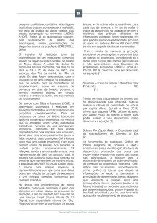 Gestão da Produção em Foco - Volume 6
pesquisa qualitativa-quantitativa. Abordagens
qualitativas buscam compreender a realidade,
por meio da análise de dados verbais e/ou
visuais, observação ou entrevista (LÜDKE;
ANDRÉ, 1986), já as quantitativas buscam,
pelo levantamento de dados das
amostragens, realizar generalizações, ou
alegações acerca da população (CRESWELL,
2010).
O trabalho foi realizado junto às
dependências de um restaurante comercial
situado na região rural de Uberaba, no estado
de Minas Gerais. A coleta de dados foi
construída em três momentos, nos dias 15 de
abril, e 13 e 20 de maio de 2017, aos
sábados, das 7hs da manhã, às 17hs da
tarde. Os dias foram selecionados, com o
intuito de se ter uma variação na população e
que, de acordo com os proprietários do
estabelecimento, existe um aumento de
demanda em dias de feriado; portanto, o
primeiro momento ocorreu em feriado
nacional, e ambos os outros, em dias normais
de funcionamento
De acordo com Silva e Menezes (2001), a
observação sistemática é realizada em
situações controladas, a fim de responder aos
propósitos preestabelecidos. Para os
processos de coleta de dados, buscou-se
apoio na observação sistemática, na medida
que as amostras foram sendo elaboradas
tratando-se, portanto, de uma amostragem
intencional, composta por seis pratos
disponibilizados pela empresa para consumo,
sendo eles: dois acompanhamentos (arroz e
feijão tropeiro), duas guarnições (jiló e batata
doce frita), uma salada (maionese) e um prato
proteico (carne de panela). Aos sábados, a
unidade produz, aproximadamente, 31
refeições, sendo a amostra selecionada, uma
representação de 20% do cardápio total. A
amostra não aleatória busca pela geração de
amostras que representem, de maneira eficaz,
a população (BARBETTA, 2003). Diante disso,
o critério para seleção envolveu a
representatividade com que cada uma delas
possui em relação ao cardápio da empresa e
a uma refeição completa consumida por
qualquer indivíduo.
No âmbito dos procedimentos de coleta
adotados, buscou-se determinar o peso dos
alimentos em várias etapas do processo de
produção, e isto foi realizado com o auxílio de
uma balança móvel (marca Filizola Cs 15
Digital), com capacidade máxima de 15kg.
Registrou-se também a quantidade de sobras
limpas, e de sobras não aproveitáveis, para
cada tipo de amostra, a fim de se avaliar o
índice de desperdício na unidade e também a
eficiência das práticas utilizadas. As
informações coletadas foram registradas em
uma planilha eletrônica padronizada, por meio
do apoio no software Microsoft® Excel 2016
sendo, em seguida, tabuladas e analisadas.
Com o intuito de mensurar a produção
excedente de preparações, o percentual total
de sobras foi encontrado, considerando-se a
razão entre o peso das sobras (aproveitáveis
e não aproveitáveis), pela totalidade de
preparações produzidas (ABREU; SPINELLI;
PINTO, 2011), conforme pode ser observado
na equação (1).
%Sobras = (Peso de Sobras Totais/Peso Total
Produzido) x 100
(1)
Tendo em vista a quantidade de clientes que
foi disponibilizada pela empresa, pôde-se
realizar o cálculo da quantidade de sobras
per capita. Abreu, Spinelli e Pinto (2011)
afirma que algumas UPRs utilizam do peso
per capita médio de sobras e restos para
poder avaliar o seu desperdício, como
demonstra a equação (2).
Sobras Per Capita Médio = Quantidade total
de sobras/Número de Clientes do Dia
(2)
As ferramentas da qualidade, Gráfico de
Pareto, Diagrama de Ishikawa e 5W2H,
contribuíram para a identificação dos focos de
desperdício, priorização dos pratos que
trazem maior impacto nos custos das sobras
não aproveitáveis, e também para a
elaboração de um plano de ação simplificado,
de combate ao desperdício. Werkema (1995)
define tais ferramentas, respectivamente,
como, gráfico de barras que dispõe as
informações de modo a demonstrar a
priorização de determinados temas; diagrama
que apresenta a relação entre uma
consequência de um processo (efeito) e os
fatores (causas) do processo que, motivados
por determinadas razões, podem impactar no
resultado encontrado; por fim, uma ferramenta
que auxilia no planejamento de atividades.
187
 