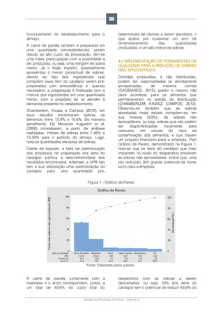 Gestão da Produção em Foco - Volume 6
funcionamento do estabelecimento para o
almoço.
A carne de panela também é preparada em
uma quantidade pré-estabelecida, porém
devido ao alto custo da preparação, têm-se
uma maior preocupação com a quantidade a
ser produzida, ou seja, uma margem de sobra
menor. Já o feijão tropeiro, possivelmente
apresentou o menor percentual de sobras,
devido ao fato dos ingredientes que
compõem esse item do cardápio serem pré-
preparados com antecedência e, quando
necessário, a preparação é finalizada com a
mistura dos ingredientes em uma quantidade
menor, com o propósito de se atender à
demanda presente no estabelecimento.
Chamberlem, Kinasz e Campos (2012), em
seus estudos encontraram sobras de
alimentos entre 13,9% e 15,6%. De maneira
semelhante, De Menezes Augustini et al.
(2008) constataram, a partir de análises
realizadas, índices de sobras entre 7,48% a
13,39% para o período do almoço. Logo,
nota-se quantidades elevadas de sobras.
Diante do exposto, a falta de padronização
dos processos de preparação dos itens do
cardápio justifica a desconformidade dos
resultados encontrados. Ademais, a UPR não
tem à sua disposição uma padronização do
cardápio para uma quantidade pré-
determinada de clientes a serem atendidos, o
que acaba por ocasionar um erro de
dimensionamento das quantidades
produzidas, e um alto índice de sobras.
4.2 IMPLEMENTAÇÃO DE FERRAMENTAS DA
QUALIDADE PARA A REDUÇÃO DE SOBRAS
NÃO APROVEITÁVEIS
Comidas produzidas, e não distribuídas,
podem ser reaproveitadas se devidamente
armazenadas, de maneira correta
(CAOBIANCO, 2015), porém o mesmo não
deve acontecer para os alimentos que
permaneceram no balcão de distribuição
(CHAMBERLEM; KINASZ; CAMPOS, 2012).
Observou-se também que as sobras
abordadas neste estudo compõem-se, em
sua maioria (53%), de sobras não
aproveitáveis, ou seja, sobras que não podem
ser disponibilizadas novamente para
consumo, em virtude do risco de
contaminação dos alimentos, e que trazem
um prejuízo financeiro para a empresa. Pelo
Gráfico de Pareto, demonstrado na Figura 1,
nota-se que os itens do cardápio que mais
impactam no custo do desperdício envolvem
as sobras não aproveitáveis, índice que, uma
vez reduzido, têm grande potencial de trazer
lucro para a empresa.
Figura 1 - Gráfico de Pareto.
Fonte: Elaborada pelos autores.
A carne de panela, juntamente com a
maionese e o arroz correspondem, juntos, a
um total de 83,8% do custo total do
desperdício com as sobras a serem
descartadas, ou seja, 50% dos itens do
cardápio tem o potencial de reduzir 83,8% do
189
 