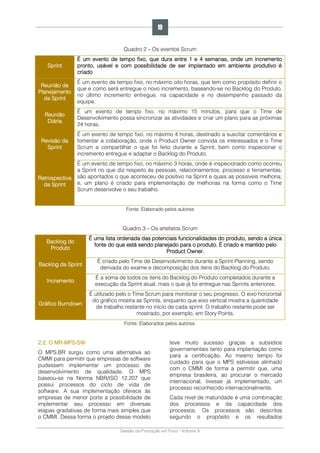 Gestão da Produção em Foco - Volume 6
Quadro 2 – Os eventos Scrum
Sprint
É um evento de tempo fixo, que dura entre 1 e 4 semanas, onde um incremento
pronto, usável e com possibilidade de ser implantado em ambiente produtivo é
criado
Reunião de
Planejamento
da Sprint
É um evento de tempo fixo, no máximo oito horas, que tem como propósito definir o
que e como será entregue o novo incremento, baseando-se no Backlog do Produto,
no último incremento entregue, na capacidade e no desempenho passado da
equipe.
Reunião
Diária
É um evento de tempo fixo, no máximo 15 minutos, para que o Time de
Desenvolvimento possa sincronizar as atividades e criar um plano para as próximas
24 horas.
Revisão da
Sprint
É um evento de tempo fixo, no máximo 4 horas, destinado a suscitar comentários e
fomentar a colaboração, onde o Product Owner convida os interessados e o Time
Scrum a compartilhar o que foi feito durante a Sprint, bem como inspecionar o
incremento entregue e adaptar o Backlog do Produto.
Retrospectiva
da Sprint
É um evento de tempo fixo, no máximo 3 horas, onde é inspecionado como ocorreu
a Sprint no que diz respeito às pessoas, relacionamentos, processo e ferramentas;
são apontados o que aconteceu de positivo na Sprint e quais as possíveis melhoria;
e, um plano é criado para implementação de melhorias na forma como o Time
Scrum desenvolve o seu trabalho.
Fonte: Elaborado pelos autores
Quadro 3 – Os artefatos Scrum
Backlog do
Produto
É uma lista ordenada das potenciais funcionalidades do produto, sendo a única
fonte do que está sendo planejado para o produto. É criado e mantido pelo
Product Owner.
Backlog da Sprint
É criado pelo Time de Desenvolvimento durante a Sprint Planning, sendo
derivada do exame e decomposição dos itens do Backlog do Produto.
Incremento
É a soma de todos os itens do Backlog do Produto completados durante a
execução da Sprint atual, mais o que já foi entregue nas Sprints anteriores.
Gráfico Burndown
É utilizado pelo o Time Scrum para monitorar o seu progresso. O eixo horizontal
do gráfico mostra as Sprints, enquanto que eixo vertical mostra a quantidade
de trabalho restante no início de cada sprint. O trabalho restante pode ser
mostrado, por exemplo, em Story Points.
Fonte: Elaborados pelos autores.
2.2. O MR-MPS-SW
O MPS.BR surgiu como uma alternativa ao
CMMI para permitir que empresas de software
pudessem implementar um processo de
desenvolvimento de qualidade. O MPS
baseou-se na Norma NBR/ISO 12.207 que
possui processos do ciclo de vida de
software. A sua implementação oferece às
empresas de menor porte a possibilidade de
implementar seu processo em diversas
etapas gradativas de forma mais simples que
o CMMI. Dessa forma o projeto desse modelo
teve muito sucesso graças a subsídios
governamentais tanto para implantação como
para a certificação. Ao mesmo tempo foi
cuidado para que o MPS estivesse alinhado
com o CMMI de forma a permitir que, uma
empresa brasileira, ao procurar o mercado
internacional, tivesse já implementado, um
processo reconhecido internacionalmente.
Cada nível de maturidade é uma combinação
dos processos e da capacidade dos
processos. Os processos são descritos
segundo o propósito e os resultados
19
 