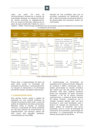 Gestão da Produção em Foco - Volume 6
maior, por prato. Os erros de
dimensionamento remetem-se à inserção de
quantidades elevadas, em relação ao número
de clientes presentes no estabelecimento.
Com as causas já definidas, elaborou-se um
plano de ação simplificado (Tabela 3), com a
intenção de criar condições para que os
principais causadores de desperdício que
são, a falta de previsão de demanda efetiva e
de padronização dos processos, podem ser
minimizados.
Tabela 3 - 5W2H - Plano de ação simplificado para as principais causas de desperdício encontradas
no Diagrama de Ishikawa.
Responsável: Gerente do Estabelecimento
O QUE
WHAT
POR QUE
WHY
QUEM
WHO
QUANDO
WHEN
ONDE
WHERE
COMO - HOW
QUANTO
HOW MUCH
Realizar
padronizaç
ão dos
processos
de
elaboração
dos itens do
cardápio
Padronizar
para evitar
desconform
idades nos
processos
Gerente do
estabeleci
mento
Prazo
máximo
de 1 mês
Na
empresa
Através do mapeamento
do processo produtivo de
todos pratos que fazem
parte do cardápio e
definindo as quantidades
exatas a serem utilizadas
de cada ingrediente
Custo zero
para
empresa,
assumido
pelo gerente
do
estabelecime
nto
Realizar
treinamento
sobre
técnicas de
previsão de
demanda
Capacitar
para
diminuir
perdas com
superdimen
sionamento
Nutricionist
a
especialist
a em
previsão
de
demanda
para
restaurante
s
comercias
Prazo
máximo
de 1 mês
Na
empresa
Realizando- se a
contratação de um
nutricionista externo
especialista na área
Custo pode
variar de
especialista
para
especialista
Fonte: Elaborada pelos autores.
Diante disso, a implementação do plano de
ação pode auxiliar na otimização dos
processos da empresa e, consequentemente,
na redução do desperdício e na eliminação
dos fatores causais, abordados neste estudo.
5. CONSIDERAÇÕES FINAIS
Este estudou buscou avaliar a gestão da
qualidade em uma unidade produtora de
refeição de pequeno-médio porte, a partir da
análise do desperdício de sobras produzidas.
Mediante visitas à unidade, foi possível
mensurar a quantidade de sobras existentes
em três dias distintos de funcionamento do
estabelecimento, que alcançou valores até
45% acima dos daqueles aceitáveis,
recomendados por Vaz (2006).
A implementação de ferramentas da
qualidade como, Gráfico de Pareto, Diagrama
de Ishikawa e 5W2H, contribuíram para a
análise aprofundada do impacto monetário
das sobras que não são possíveis de se
aproveitar. Para tanto, pôde-se identificar
pratos que necessitam de ações corretivas
imediatas, a fim de se reduzir prejuízos
organizacionais, e evidenciar fatores causais
de sobras. Portanto, constatou-se que a
unidade necessita agregar valor aos seus
processos e rever suas estratégias, para o
alcance da redução de desperdícios. Tais
ações, apesar de existentes, são pouco
praticadas, como é o caso da realização de
treinamento de funcionários, padronização de
processos, e a implementação de técnicas
efetivas de previsão de demanda.
191
 