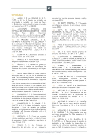 Gestão da Produção em Foco - Volume 6
REFERÊNCIAS
[1]. ABREU, E. S. de; SPINELLI, M. G. N.;
PINTO, A. M. de S. Gestão de unidades de
alimentação e nutrição: um modo de fazer.
In: Gestão de unidades de alimentação e nutrição:
um modo de fazer. 2011. p. 352-352.
[2]. ASSOCIAÇÃO BRASILEIRA DAS
EMPRESAS DE REFEIÇÕES COLETIVAS - ABERC.
Mercado Real. 2016. Disponíveis
em:<http://www.aberc.com.br/mercadoreal.asp?ID
Menu=21>. Acesso em: 11 de setembro de 2016.
[3]. De MENEZES AUGUSTINI, V. C.;
KISHIMOTO, P.; TESCARO, T. C.; DE ALMEIDA, F.
Q. A. Avaliação do índice de resto-ingesta e sobras
em Unidades de Alimentação e Nutrição (UAN) de
uma empresa metalúrgica na cidade de
Piracicaba/SP. Revista Simbio – Logias, v. 1, n. 1,
p. 99-101, 2008.
[4]. BARBETTA, P. A. Estatística aplicada às
ciências sociais. Ed. UFSC, 2003.
[5]. BORGES, R. F. Panela furada: o incrível
desperdício de alimentos no Brasil, 1991.
[6]. BRADACZ, D. C. Modelo de gestão da
qualidade para o controle de desperdício de
alimentos em unidades de alimentação e nutrição,
2003.
[7]. BRASIL. MINISTÉRIO DA SAÚDE. ANVISA.
Resolução RDC nº 216, de 15 de setembro de
2004. Dispõe sobre Regulamento Técnico de Boas
Práticas para Serviços de Alimentação. Disponível
em
<http://portal.anvisa.gov.br/documents/33916/3887
04/RESOLU%25C3%2587%25C3%2583ORDC%2B
N%2B216%2BDE%2B15%2BDE%2BSETEMBRO%
2BDE%2B2004.pdf/23701496-925d-4d4d-99aa-
9d479b316c4b>. Acesso em 17 junho de 2017.
[8]. CAOBIANCO, T. C. R. Costa. Avaliação do
desperdício de alimentos prontos para o consumo
em Unidade de Alimentação e Nutrição (UAN) do
interior do estado de São Paulo, 2015.
[9]. CHAMBERLEM, S. R.; KINASZ, T. R.;
CAMPOS, M. P. F. F. Resto de ingestão e sobra
descartada – Fonte de geração de resíduos
orgânicos em Unidades de Alimentação e Nutrição
em Cuiabá – MT. Alimentos e Nutrição, v. 23, n. 2,
p. 317-325, 2012.
[10]. CRESWELL, J. W. Projeto de pesquisa
métodos qualitativo, quantitativo e misto. In: Projeto
de pesquisa métodos qualitativo, quantitativo e
misto. Artmed, 2010.
[11]. CUNHA, A. F. da. Avaliação do
desperdício de alimentos em um restaurante
comercial de comida japonesa: causas e ações
corretivas, 2015.
[12]. DA COSTA PROENÇA, R. P. Inovação
tecnológica na produção de alimentação coletiva.
Insular, 2000.
[13]. DORA, M.; KUMAR, M.; VAN
GOUBERGEN, D.; MOLNAR, A.; GELLYNCK, X.
Food quality management system: reviewing
assessment strategies and a feasibility study for
European food small and medium-sized
enterprises. Food Control, v. 31, n. 2, p. 607-616,
2013.
[14]. FOOD, S. Global Initiative on food loss and
waste reduction – definitional framework of food
loss. 2014.
[15]. GIL, A. C. Como elaborar projetos de
pesquisa. São Paulo, v. 5, n. 61, p. 16-17, 2002.
[16]. GUSTAVSSON, J.; CEDERBERG, C.;
SONESSON, U.; VAN OTTERDIJK, R; MEYBECK, A.
Global food losses and food waste: extent, causes
and prevention. FAO, Rome, 2011.
[17]. HEIKKILÄ, L.; REINIKAINEN, A.;
KATAJAJUURI, J. M.; SILVENNOINEN, K., &
HARTIKAINEN, H. Elements affecting food waste in
the food service sector. Waste Management, v. 56,
p. 446-453, 2016.
[18]. KUMAR, M.; ANTONY, J. Comparing the
quality management practices in UK
SMEs. Industrial Management & Data Systems, v.
108, n. 9, p. 1153-1166, 2008.
[19]. LÜDKE, M.; ANDRÉ, M. E. Pesquisa em
educação: abordagens qualitativas. 1986.
[20]. MARQUES, E. C.; COSTA, S. R. R. da;
MELEIRO, L. A. da C. Características da alta
pressão hidrostática para a engenharia de
produtos alimentícios. Hig. aliment, v. 29, n.
240/241, p. 26-29, 2015.
[21]. MARTÍNEZ, Z.; MENACHO, P.; PACHÓN-
ARIZA, F. Food loss in a hungry world, a problem?.
Agronomía Colombiana, v. 32, n. 2, p. 283-293,
2014.
[22]. MCQUATER, R. E.; SCURR, C. H.; DALE,
B. G.; HILLMAN, P. G. Using quality tools and
techniques successfully. The TQM Magazine, v. 7,
n. 6, p. 37-42, 1995.
[23]. MORAIS, J. A. O.; OLIVEIRA, B. M.
G.; SANTOS, A. B. Características da gestão da
qualidade e da redução de desperdício em
indústrias de alimentos brasileiras: estudos de
caso. In: XVIII Jornadas de Jóvenes Investigadores
192
 