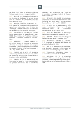 Gestão da Produção em Foco - Volume 6
de AUGM, 2010, Santa Fe, Argentina. Anais da
XVIII Jornada de Jóvenes Investigadores, 2010.
[24]. MÜLLER, P. C. Avaliação do desperdício
de alimentos na distribuição do almoço servido
para os funcionários de um hospital público de
Porto Alegre-RS, 2008.
[25]. NETO, F.; SANTOS, C.; GUIMARÃES, K. A.
D. S.; SARCIÁ, W. Implantação dos procedimentos
operacionais padronizados numa Unidade de
Alimentação e Nutrição Institucional, na cidade do
Rio de Janeiro, RJ. Hig. aliment, p. 18-21, 2007.
[26]. ORGANIZAÇÃO DAS NAÇÕES UNIDAS
PARA ALIMENTAÇÃO E AGRICULTURA. SAVE
FOOD: Global Initiative on Food Loss and Waste
Reduction – Definitional framework of food loss.
2014.
[27]. PARISENTI, J.; COPETTI FIRMINO, C.;
ESPÍNDOLA GOMES, C. Avaliação de sobras de
alimentos em unidade produtora de refeições
hospitalares e efeitos da implantação do sistema
de hotelaria. Alimentos e Nutrição Araraquara, v.
19, n. 2, p. 191-194, 2009.
[28]. RIBEIRO, A. C. M.; SILVA, L. A. Campanha
contra o desperdício de alimentos em uma unidade
de alimentação e nutrição de Curitiba. Rev Nutr
Brasil, v. 2, n. 6, p. 329-36, 2003.
[29]. SANTOS, M. H. R. dos. Influência das
ferramentas de gestão na melhoria da qualidade
de gelados comestíveis. 86 f. Dissertação
(Mestrado em Engenharia de Produção)
Universidade Tecnológica Federal do Paraná,
Ponta Grossa, 2014.
[30]. SAURIM, I. M. L; BASSO, C. Avaliação do
desperdício de alimentos de bufê em restaurante
comercial em Santa Maria, RS. Disciplinarum
Scientia| Saúde, v. 8, n. 1, p. 115-120, 2016.
[31]. SCHOTT, A. B. S.; ANDERSSON, T. Food
waste minimization from a life-cycle
perspective. Journal of Environmental
Management, v. 147, p. 219-226, 2015.
[32]. SILVA, E. L.; MENEZES, E. M. Metodologia
da pesquisa e elaboração de dissertação. 2001.
[33]. STUART, T. Waste: uncovering the global
food scandal. WW Norton & Company, 2009.
[34]. TAGUCHI, G.; ELSAYED, E. A.; HSIANG,
T. C. Engenharia da qualidade em sistemas de
produção. McGraw-Hill, 1990.
[35]. VAZ, C. S. Alimentação de coletividade:
uma abordagem gerencial. In: Alimentação de
coletividade: uma abordagem gerencial. 2003.
[36]. Restaurantes: controlando custos e
aumentando lucros. Brasília: Metha, 2006.
[37]. WERKEMA, M. C. C. Ferramentas
estatísticas básicas para o gerenciamento de
processos. Universidade Federal de Minas Gerais.
Escola de Engenharia. Fundação Christiano Ottoni,
1995.
193
 