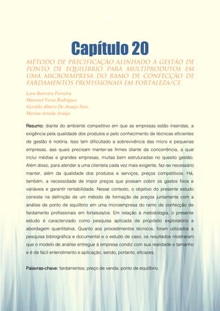 Gestão da Produção em Foco - Volume 6
Capítulo 20
Lara Barreira Ferreira
Maxweel Veras Rodrigues
Geraldo Almiro De Araujo Neto
Marina Arruda Araújo
Resumo: diante do ambiente competitivo em que as empresas estão inseridas, a
exigência pela qualidade dos produtos e pelo conhecimento de técnicas eficientes
de gestão é notória. Isso tem dificultado a sobrevivência das micro e pequenas
empresas, aas quais precisam manter-se firmes diante da concorrência, a qual
inclui médias e grandes empresas, muitas bem estruturadas no quesito gestão.
Além disso, para atender a uma clientela cada vez mais exigente, faz-se necessário
manter, além da qualidade dos produtos e serviços, preços competitivos. Há,
também, a necessidade de impor preços que possam cobrir os gastos fixos e
variáveis e garantir rentabilidade. Nesse contexto, o objetivo do presente estudo
consiste na definição de um método de formação de preços juntamente com a
análise de ponto de equilíbrio em uma microempresa do ramo de confecção de
fardamento profissionais em fortaleza/ce. Em relação à metodologia, o presente
estudo é caracterizado como pesquisa aplicada de propósito exploratório e
abordagem quantitativa. Quanto aos procedimentos técnicos, foram utilizados a
pesquisa bibliográfica e documental e o estudo de caso. os resultados mostraram
que o modelo de análise entregue à empresa condiz com sua realidade e tamanho
e é de fácil entendimento e aplicação, sendo, portanto, eficazes.
Palavras-chave: fardamentos; preço de venda; ponto de equilíbrio.
194
 