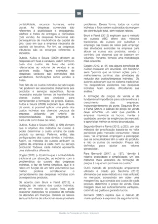 Gestão da Produção em Foco - Volume 6
contabilidade, recursos humanos, entre
outras. As despesas comerciais são
referentes à publicidade e propaganda,
telefone e fretes de entregas e comissões
(pós venda). As despesas financeiras são
consequência de insuficiência de capital de
giro, caso em que a empresa necessita de
capitais de terceiros. Por fim, as despesas
tributárias são os encargos referentes à
impostos.
Dubois, Kulpa e Souza (2009) dividem as
despesas em fixas e variáveis, assim como no
caso dos custos. As fixas não estão
relacionadas ao volume de vendas e as
variáveis estão. Alguns exemplos de
despesas variáveis são comissões dos
vendedores, bonificações sobre vendas e
fretes.
Pelo fato de os custos indiretos de fabricação
não poderem ser associados diretamente aos
produtos e serviços específicos, faz-se
necessário estudar formas de transferências
desses custos aos produtos para
compreender a formação de preços. Dubois,
Kulpa e Souza (2009) explicam que, através
do rateio, é possível aplicar uma parte dos
custos indiretos aos diversos produtos da
empresa utilizando um critério de
proporcionalidade. Essa proporção é
traduzida como base de rateio.
Dubois, Kulpa e Souza (2009, p.128) afirmam
que o objetivo dos métodos de custeio é
poder determinar o custo unitário de cada
produto ou serviço. Parte-se, então, das
configurações dos custos diretos e indiretos.
Assim, os métodos de custeio atribuem os
gastos da empresa à cada bem ou serviço
produzido Todavia, cada método apresenta
uma sistemática diferente.
Cogan (2013, p. 8) afirma que a contabilidade
tradicional por absorção, ao esbarrar com a
problemática do custeio das despesas
indiretas, o faz de forma simplista, que é o
rateio em função de um fator volumétrico que
melhor poderia correlacionar o
comportamento das despesas indiretas com
os respectivos produtos.
De acordo com Bruni e Famá (2012), a
realização de rateios dos custos indiretos,
sendo em maioria os custos fixos, pode
ocasionar distorções no processo de tomada
de decisões em finanças. Eliminar os rateios
seria uma forma de solucionar esses possíveis
problemas. Dessa forma, todos os custos
indiretos e fixos seriam subtraídos da margem
de contribuição total, sem realizar rateios.
Bruni e Famá (2012) explicam que o método
de custeio ABC difere dos métodos
tradicionais de custeio por substituir o
emprego das bases de rateio pelo emprego
das atividades exercidas na empresa para
alocar os custos aos produtos, sendo o
contrário dos sistemas que se baseiam em
volumes. Portanto, fornece uma metodologia
mais coerente.
Cogan (2013, p. 44) cita alguns benefícios do
custeio baseado em atividade. Um benefício
seria “permitir que se tomem ações para o
melhoramento contínuo das atividades de
redução dos custos/despesas indiretas.” Os
autores adicionam que no sistema tradicional,
“os desperdícios existentes nas despesas
indiretas ficam ocultos, dificultando sua
análise.”
A formação de preços de venda é de
fundamental importância para sobrevivência e
crescimento das empresas,
independentemente do porte. Segundo Bruni
e Famá (2012), o cálculo de preço de venda
deve encontrar um valor que permita à
empresa maximizar os lucros, manter a
qualidade, atender às exigências de mercado
e aproveitar melhor os níveis de produção.
Segundo Bruni e Famá (2012, p.253), um dos
métodos de precificação baseia-se no valor
percebido pelo mercado consumidor. Nesse
caso, “as empresas empregam a percepção
que os consumidores têm o valor do produto,
e não os custos do vendedor. Preços são
definidos para ajustar aos valores
percebidos”.
Para Bernardi (2017, p. 137), “devido à
relativa praticidade e simplicidade, um dos
métodos mais utilizados de formação de
preços é o que tem por base os custos.”
Outro método de precificação amplamente
utilizado é citado por Sardinha (2013)
afirmando que esse método é o mais utilizado
no mercado, consistindo em obter uma
margem fixa, que somada aos custos de cada
produto, determine o preço de venda. Essa
margem deve ser suficientemente vantajosa,
cobrindo os gastos e gerando lucros.
Bernardi (2017) explica que o cálculo do
mark-up divisor é expresso da seguinte forma:
196
 