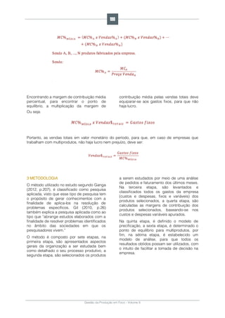 Gestão da Produção em Foco - Volume 6
Encontrando a margem de contribuição média
percentual, para encontrar o ponto de
equilíbrio, a multiplicação da margem de
contribuição média pelas vendas totais deve
equiparar-se aos gastos fixos, para que não
haja lucro.
Ou seja:
Portanto, as vendas totais em valor monetário do período, para que, em caso de empresas que
trabalham com multiprodutos, não haja lucro nem prejuízo, deve ser:
3 METODOLOGIA
O método utilizado no estudo segundo Ganga
(2012, p.207), é classificado como pesquisa
aplicada, visto que esse tipo de pesquisa tem
o propósito de gerar conhecimentos com a
finalidade de aplica-los na resolução de
problemas específicos. Gil (2010, p.26)
também explica a pesquisa aplicada como ao
tipo que “abrange estudos elaborados com a
finalidade de resolver problemas identificados
no âmbito das sociedades em que os
pesquisadores vivem.”
O método é composto por sete etapas, na
primeira etapa, são apresentados aspectos
gerais da organização a ser estudada bem
como detalhado o seu processo produtivo, a
segunda etapa, são selecionados os produtos
a serem estudados por meio de uma análise
de pedidos e faturamento dos últimos meses.
Na terceira etapa, são levantados e
classificados todos os gastos da empresa
(custos e despesas, fixos e variáveis) dos
produtos selecionados, a quarta etapa, são
calculadas as margens de contribuição dos
produtos selecionados, baseando-se nos
custos e despesas variáveis apurados.
Na quinta etapa, é definido o modelo de
precificação, a sexta etapa, é determinado o
ponto de equilíbrio para multiprodutos, por
fim, na sétima etapa, é estabelecido um
modelo de análise, para que todos os
resultados obtidos possam ser utilizados, com
o intuito de facilitar a tomada de decisão na
empresa.
198
 