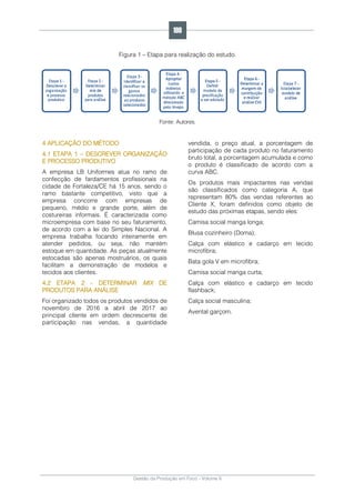 Gestão da Produção em Foco - Volume 6
Figura 1 – Etapa para realização do estudo.
Fonte: Autores.
4 APLICAÇÃO DO MÉTODO
4.1 ETAPA 1 – DESCREVER ORGANIZAÇÃO
E PROCESSO PRODUTIVO
A empresa LB Uniformes atua no ramo de
confecção de fardamentos profissionais na
cidade de Fortaleza/CE há 15 anos, sendo o
ramo bastante competitivo, visto que a
empresa concorre com empresas de
pequeno, médio e grande porte, além de
costureiras informais. É caracterizada como
microempresa com base no seu faturamento,
de acordo com a lei do Simples Nacional. A
empresa trabalha focando inteiramente em
atender pedidos, ou seja, não mantém
estoque em quantidade. As peças atualmente
estocadas são apenas mostruários, os quais
facilitam a demonstração de modelos e
tecidos aos clientes.
4.2 ETAPA 2 - DETERMINAR MIX DE
PRODUTOS PARA ANÁLISE
Foi organizado todos os produtos vendidos de
novembro de 2016 a abril de 2017 ao
principal cliente em ordem decrescente de
participação nas vendas, a quantidade
vendida, o preço atual, a porcentagem de
participação de cada produto no faturamento
bruto total, a porcentagem acumulada e como
o produto é classificado de acordo com a
curva ABC.
Os produtos mais impactantes nas vendas
são classificados como categoria A, que
representam 80% das vendas referentes ao
Cliente X, foram definidos como objeto de
estudo das próximas etapas, sendo eles:
Camisa social manga longa;
Blusa cozinheiro (Doma);
Calça com elástico e cadarço em tecido
microfibra;
Bata gola V em microfibra;
Camisa social manga curta;
Calça com elástico e cadarço em tecido
flashback;
Calça social masculina;
Avental garçom.
199
 
