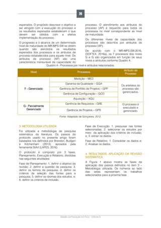 Gestão da Produção em Foco - Volume 6
esperados. O propósito descreve o objetivo a
ser atingido com a execução do processo e
os resultados esperados estabelecem o que
devem ser obtidos com a efetiva
implementação do processo.
O progresso e o alcance de um determinado
nível de maturidade do MR-MPS-SW se obtém
quando são atendidos os resultados
esperados dos processos e os atributos de
processo estabelecidos para aquele nível. Os
atributos de processo (AP) são uma
característica mensurável da capacidade do
processo. O atendimento aos atributos do
processo (AP) é requerido para todos os
processos no nível correspondente ao nível
de maturidade.
Os diferentes níveis de capacidade dos
processos são descritos por atributos de
processo (AP).
De acordo com o MR-MPS-SW:2016,
(SOFTEX, 2016a), os 7 processos dos níveis
G e G são organizados em função de seus
níveis e atributos conforme Quadro 4.
Quadro 4 - Processos por nível e atributos relacionados.
Nível Processos
Atributo de
Processo
F - Gerenciado
Medição – MED
Os artefatos do
processo são
gerenciados.
Garantia da Qualidade – GQA
Gerência de Portfólio de Projetos – GPP
Gerência de Configuração – GCO
Aquisição – AQU
G - Parcialmente
Gerenciado
Gerência de Requisitos – GRE O processo é
executado e
gerenciado.Gerência de Projetos – GPR
Fonte: Adaptado de Gonçalves, 2012.
3. METODOLOGIA UTILIZADA
Foi utilizada a metodologia de pesquisa
sistemática da literatura. Os passos do
protocolo usado no presente artigo foram
baseados nos definidos por Brereton, Budgen
e Kitchenham (2013), apoiados pela
ferramenta StArt (LAPES, 2016).
O protocolo é composto por 3 fases,
Planejamento, Execução e Relatório, divididas
nas seguintes atividades:
Fase de Planejamento: 1. definir o objetivo da
revisão; 2. definir a questão de pesquisa; 3.
definir os termos da pesquisa; d. definir os
critérios de seleção das fontes para a
pesquisa; 5. definir os idiomas dos estudos, e;
6. definir os cirtérios de inclusão.
Fase de Execução: 1. pesquisar nas fontes
selecionadas; 2. selecionar os estudos por
meio da aplicação dos critérios de inclusão,
e; 3. extrair os dados.
Fase de Relatório: 1. Consolidar os dados e;
2. Analisar os dados .
4. RESULTADOS: APLICAÇÃO DA REVISÃO
SISTEMÁTICA
A Figura 1 abaixo mostra as fases da
aplicação dos passos definidos no item 3 –
Metodologia utilizada. Os números ao lado
das setas representam os trabalhos
selecionados para a próxima fase.
20
 