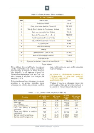 Gestão da Produção em Foco - Volume 6
Tabela 11 - Preço de venda (Blusa cozinheiro)
BLUSA COZINHEIRO
Item Especificação Valor
1 Custo Fixo Unitário R$4,86
2 Custo Unitário das Matérias-Primas (18) R$ 16,53
3 Mão-de-Obra Industrial de Terceiros por Unidade R$7,20
4 Custo com combustível por Unidade R$1,06
5 Custo de Fabricação (1 + 2 + 3 + 4) R$ 29,66
Incidência sobre o Preço de Venda %
6 Tributos Federais (Simples Nacional) 5,01%
7 Lucro Desejado 30,00%
8 Total de Incidências 35,01%
Mark-up
9 Mark-up divisor (1-Item 8)*100 64,99%
10 Mark-up multiplicador (1/Item 9) 1,53870
Preço de Venda
11 Preço de Venda (Item 5*Item 10) ou (Item 5/Item9) R$ 45,64
Fonte: Autores.
Como cálculo de exemplificação o preço de
venda encontrado para a Blusa cozinheiro,
considerando a margem de lucro desejada
pela empresa, foi de R$45,64. O preço de
venda atual dessa peça é de R$42,70. Esse
valor garante à empresa uma margem de
lucro de 25,57%.
Todos os cálculos foram feitos para os demais
produtos e os preços definidos serão
utilizados nos cálculos de ponto de equilíbrio
para multiprodutos, os quais serão realizados
na próxima etapa.
4.6 ETAPA 6 – DETERMINAR MARGEM DE
CONTRIBUIÇÃO E REALIZAR ANÁLISE
CUSTO/VOLUME/LUCRO PARA
MULTIPRODUTOS
A Tabela 12 resume os valores de margem de
contribuição unitária por produto analisado e
os valores de margem de contribuição total.
Tabela 12 - MC Unitária e Total por produto (R$ e %)
Produtos
MC Líquida Unit.
(R$)
MC líquida
Unit. (%)
MC total
por item
(R$)
MC total por
item (%)
Blusa cozinheiro 19,62 43,00 3375,23 23,32
Bata gola V 9,62 37,42 1645,35 11,37
Avental Garçom 12,71 40,45 1143,57 7,90
Calça social masculina 10,75 36,92 1075,11 7,43
Calça com elástico e cadarço
(microfibra)
9,49 37,18 2799,83 19,35
Calça com elástico e cadarço
(flashback)
7,37 40,74 147,46 1,02
Camisa social manga longa 12,29 33,20 2151,59 14,87
Camisa social manga curta 11,85 33,33 2132,81 14,74
Fonte: Autores
206
 