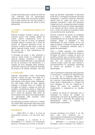 Gestão da Produção em Foco - Volume 6
O valor encontrado após o cálculo do GAO de
1,85, indicando que há alavancagem
operacional. Nesse caso, foi possível analisar
que a cada aumento de 10% nas vendas, a
organização terá aumento de 18,5% no lucro
operacional.
4.7 ETAPA 7 – ESTABELECER MODELO DE
ANÁLISE
Pôde-se constatar, durante o estudo, que a
empresa possui uma limitada gestão de
custos, mesmo mantendo-se firme no
mercado há mais de 10 anos. Os gestores
controlam gastos e receitas com o intuito de
verificar se empresa apresenta lucros ou
prejuízos e realiza controle sobre o valor de
alguns materiais diretos, porém, a formação
de preços não é feita baseando-se em
nenhum método.
A formação de preço, é feito utilizando o
mark-up, sendo divisor ou multiplicador. O
mark-up utilizado considerou o valor da
alíquota do Simples Nacional, o qual depende
do tipo de empresa e do faturamento, e a
margem de lucro desejada pelos diretores,
sendo 30%. Esse tipo de modelo de formação
de preços é de simples utilização, visto que
todas as planilhas, elaboradas no Microsoft
Excel 2013, e entregues já possuem fórmulas
interligadas e permitem adicionar diferentes
valores para os custos por peça e lucro
desejado. Simulando o valor com diferentes
margens de lucro, os gestores podem analisar
a redução dos preços em certas negociações
e em épocas de baixo volume de vendas,
com o intuito de manter-se competitivo frente
à concorrência entre orçamentos.
Durante o decorrer do estudo, os resultados
alcançados e o método utilizado foram
compartilhados com os diretores, para que se
pudesse validar a aplicação e fácil
entendimento de toda a análise. Ao fim, de
todas as etapas, o método foi aprovado pelos
diretores e considerado relevante para a
gestão da organização.
Todo o modelo proposto, com planilhas
automatizadas, uso de métodos de Custeio e
formação de preços e análise de ponto de
equilíbrio permite que a empresa realize um
acompanhamento eficiente dos seus gastos, o
qual não era realizado anteriormente,
impondo preços justos aos seus clientes e
acompanhamento os resultados verificando
os pontos de equilíbrio e grau de
alavancagem.
5. CONCLUSÃO
Algumas dificuldades foram encontradas
durante o estudo de caso. Uma delas foi a
falta de acompanhamento e registro de
informações, como alguns custos e despesas.
Por meio desse estudo de caso, pôde-se
entregar à empresa todo um modelo de
formação de preços e análise de ponto de
equilíbrio, considerando desde a coleta dos
dados iniciais até as simulações realizadas
com o ponto de equilíbrio. Além disso, foi
demonstrado como essas informações podem
ser aproveitadas pela empresa como
vantagem competitiva.
Na realização do estudo utilizou-se o método
de Custeio ABC direcionado pelo tempo para
realizar a apropriação dos gastos indiretos,
visto a facilidade da realização pelos gestores
e funcionários, a ausência de departamentos
e o fato de a empresa fabricar por
encomenda. Para formação de preço, utilizou-
se o mark-up, o qual englobou o imposto que
incide sobre o faturamento e a margem de
lucro desejada. E, por fim, efetuou-se o
cálculo do ponto de equilíbrio por
multiprodutos e realizaram-se as devidas
análises.
O objetivo do estudo foi alcançado com a
realização do calcula da margem de
contribuição e do ponto de equilíbrio para os
produtos após a execução das etapas que
apresentaram todos os cálculos e
classificações necessárias.
REFERÊNCIAS
[1]. ASSAF NETO, A.; LIMA, F. G. Curso de
administração financeira. 2. ed. São Paulo: Atlas,
2011.
[2]. ATKINSON, A. A.; KAPLAN, R. S.;
MATSUMURA, E. A.; YOUNG, S. M. Contabilidade
gerencial: informação para tomada de decisão e
execução estratégica (Livro Digital). 4. ed. São
Paulo: Atlas, 2015. Disponível em: <
https://integrada.minhabiblioteca.com.br/#/books/9
788597009316/recent>. Acesso em: Maio de 2017.
[3]. BERNARDI, L. A. Formação de preços:
estratégias, custos e resultados (Livro Digital). 5.
208
 