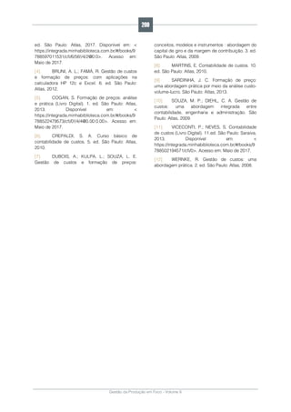 Gestão da Produção em Foco - Volume 6
ed. São Paulo: Atlas, 2017. Disponível em: <
https://integrada.minhabiblioteca.com.br/#/books/9
788597011531/cfi/6/56!/4/2@0:0>. Acesso em:
Maio de 2017.
[4]. BRUNI, A. L.; FAMÁ, R. Gestão de custos
e formação de preços: com aplicações na
calculadora HP 12c e Excel. 6. ed. São Paulo:
Atlas, 2012.
[5]. COGAN, S. Formação de preços: análise
e prática (Livro Digital). 1. ed. São Paulo: Atlas,
2013. Disponível em: <
https://integrada.minhabiblioteca.com.br/#/books/9
788522479573/cfi/0!/4/4@0.00:0.00>. Acesso em:
Maio de 2017.
[6]. CREPALDI, S. A. Curso básico de
contabilidade de custos. 5. ed. São Paulo: Atlas,
2010.
[7]. DUBOIS, A.; KULPA, L.; SOUZA, L. E.
Gestão de custos e formação de preços:
conceitos, modelos e instrumentos : abordagem do
capital de giro e da margem de contribuição. 3. ed.
São Paulo: Atlas, 2009.
[8]. MARTINS, E. Contabilidade de custos. 10.
ed. São Paulo: Atlas, 2010.
[9]. SARDINHA, J. C. Formação de preço:
uma abordagem prática por meio da análise custo-
volume-lucro. São Paulo: Atlas, 2013.
[10]. SOUZA, M. P.; DIEHL, C. A. Gestão de
custos: uma abordagem integrada entre
contabilidade, engenharia e administração. São
Paulo: Atlas, 2009.
[11]. VICECONTI, P.; NEVES, S. Contabilidade
de custos (Livro Digital). 11.ed. São Paulo: Saraiva,
2013. Disponível em: <
https://integrada.minhabiblioteca.com.br/#/books/9
788502194571/cfi/0>. Acesso em: Maio de 2017.
[12]. WERNKE, R. Gestão de custos: uma
abordagem prática. 2. ed. São Paulo: Atlas, 2008.
209
 