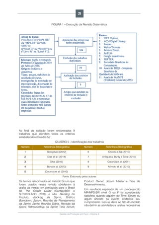 Gestão da Produção em Foco - Volume 6
FIGURA 1 – Execução da Revisão Sistemática.
Ao final da seleção foram encontrados 9
trabalhos que atendem todos os critérios
estabelecidos (Quadro 5).
QUADRO 5 - Identificação dos trabalhos
Número Referência Bibliográfica Número Referência Bibliográfica
1 Gonçalves (2012) 6 Oliveira e Sá (2015)
2 Dias et al. (2014) 7 Antiquera, Burity e Silva (2015)
3 Silva (2015) 8 Catunda et al. (2011)
4 Boria et al. (2013) 9 Arimoto et al. (2010)
5 Catunda et al. (2010)
Fonte: Elaborado pelos autores
Os termos relacionados ao método Scrum que
foram usados nessa revisão obedecem à
grafia da versão em português para o Brasil
do The Scrum Guide (SCHWABER e
SUTHERLAND, 2016) e são: Backlog do
Produto, Backlog da Sprint, Gráfico
Burndown, Scrum, Reunião de Planejamento
da Sprint, Sprint, Reunião Diária, Revisão da
Sprint, Retrospectiva da Sprint, Time Scrum,
Product Owner, Scrum Master e Time de
Desenvolvimento.
Um resultado esperado de um processo do
MR-MPS-SW nível G ou F foi considerado
satisfeito quando alguém do Time Scrum, ou
algum artefato ou evento evidencia seu
cumprimento. Isso se deve ao fato do modelo
não definir as atividades e tarefas necessárias
21
 