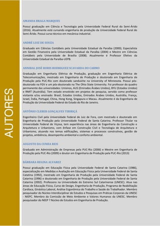 AUTORES
AMANDA BRAGA MARQUES
Possui graduação em Ciência e Tecnologia pela Universidade Federal Rural do Semi-Árido
(2016). Atualmente está cursando engenharia de produção da Universidade Federal Rural do
Semi-Árido. Possui curso técnico em mecânica industrial.
ANDRÉ LUIZ DE SOUZA
Graduado em Ciências Contábeis pela Universidade Estadual da Paraíba (2000); Especialista
em Gestão Financeira pela Universidade Estadual da Paraíba (2004) e Mestre em Ciências
Contábeis pela Universidade de Brasília (2008). Atualmente é Professor Efetivo da
Universidade Estadual da Paraíba-UEPB.
ANNIBAL JOSÉ RORIS RODRIGUEZ SCAVARDA DO CARMO
Graduação em Engenharia Elétrica de Produção, graduação em Engenharia Elétrica de
Telecomunicações, mestrado em Engenharia de Produção e doutorado em Engenharia de
Produção pela PUC-Rio com doutorado sanduíche na University of Minnesota. Possui pós-
doutorado na FGV e um pós-doutorado na The Ohio State University. Foi professor do quadro
permanente das universidades: Unisinos, AUS (Emirados Árabes Unidos), BYU (Estados Unidos)
e RMIT (Austrália). Tem estado envolvido em projetos de pesquisa, servido como professor
visitante e/ou ensinado: Brasil, Estados Unidos, Emirados Árabes Unidos, Austrália, França,
Israel, Índia, Portugal, China, Hong Kong, Singapura e Macau. Atualmente é da Engenharia de
Produção da Universidade Federal do Estado do Rio de Janeiro.
ANTÔNIO CLEBER GONÇALVES TIBIRIÇÁ
Engenheiro Civil pela Universidade Federal de Juiz de Fora, com mestrado e doutorado em
Engenharia de Produção pela Universidade Federal de Santa Catarina. Professor Titular na
Universidade Federal de Viçosa, tem experiência nas áreas de Engenharia da Construção e
Arquitetura e Urbanismo, com ênfase em Construção Civil e Tecnologia de Arquitetura e
Urbanismo, atuando nos temas edificações, sistemas e processos construtivos, gestão de
projetos, ambiência, desempenho ambiental e conforto ambiental.
AUGUSTO DA CUNHA REIS
Graduado em Administração de Empresas pela PUC-Rio (2006) e Mestre em Engenharia de
Produção pela PUC-Rio (2009) e doutor em Engenharia de Produção pela PUC-Rio (2013)
BÁRBARA REGINA ALVAREZ
Possui graduação em Educação Física pela Universidade Federal de Santa Catarina (1986),
especialização em Medidas e Avaliação em Educação Física pela Universidade Federal de Santa
Catatina (1992), mestrado em Engenharia de Produção pela Universidade Federal de Santa
Catarina (1996) e doutorado em Engenharia de Produção pela Universidade Federal de Santa
Catarina (2002). Professora na Universidade do Extremo Sul Catarinense (UNESC). Atua nas
áreas de Educação Física, Curso de Design, Engenharia de Produção, Programa de Reabilitação
Cardíaca, Ginástica Laboral, Análise Ergonômica do Trabalho e Saúde do Trabalhador. Membro
pesquisador do Núcleo Interdisciplinar de Estudos e Pesquisas em Práticas Corporais da UNESC
- NIEPC. Membro da Comissão de Meio Ambiente e Valores Humanos da UNESC. Membro
pesquisador do NEEP ? Núcleo de Estudos em Engenharia de Produção.
 