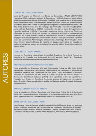 AUTORES
CHARLES MILLER DE GOIS OLIVEIRA
Aluno do Programa de Mestrado em Ciência da Computação (PPgCC UERN/UFERSA),
Especialista (MBa) em Logística e Cadeia de Suprimentos ? UNOPAR, Engenheiro de Produção
pela Universidade Federal Rural do Semiárido ? UFERSA, onde recebi a Láurea Acadêmica do
curso, Bacharel em Ciência e Tecnologia pela mesma instituição, Técnico em Desenvolvimento
de Software pelo Centro Federal de Educação Tecnológica do Rio Grande do Norte ? CEFET-RN
(hoje IFRN). Experiência na área de Tecnologia da Informação e Telecomunicações (TIC) e
como professor Substituto na UFERSA, ministrando aulas para o curso de Engenharia de
Produção, Mecênica e Ciência e Tecnologia. Atualmente exerce a função de Técnico de
Informática no Suporte Técnico na Diretoria de Informatização (DINF) na Universidade do
Estado do Rio Grande do Norte - UERN e como professor horista na Universidade Potiguar
(Unp) para os cursos de Engenharia. Interesses em Gestão da produção, Estatística, Logística e
cadeia de Suprimentos, Administração, Ciências Exatas, Tecnologia da Informação e Áreas
afins. Também possui habilidade de trabalho em equipe, desenvoltura em soluções de
problemas complexos, suporte em tecnologias, ferramentas básicas de escritório, raciocínio
lógico e crítico.
CILENE THALÍA LOYOLA RAMIREZ
Formada em Engenharia Industrial pela Universidade Privada do Norte- Perú, Formada em
Engenharia de Produção pela Universidad Anhembi Morumbi- UAM, SP. Experiência
profissional desenvolvida em gestão de operações industriais.
DAISY APARECIDA DO NASCIMENTO REBELATTO
Possui graduação em Engenharia Civil pela Universidade Federal de São Carlos (1984),
mestrado em Engenharia de Produção pela Universidade de São Paulo (1992) e doutorado em
Engenharia Mecânica pela Universidade de São Paulo (1999). Atualmente é professora
associada da Universidade de São Paulo. É a líder do grupo de pesquisa Análise de
Desempenho de Sistemas Produtivos (ADESP) e tem experiência na área de Engenharia de
Produção, com ênfase em Engenharia Econômica, atuando principalmente nos seguintes
temas: Energia, Infraestrutura Produtiva, Análise de Eficiência, Análise Envoltória de Dados e
Políticas Públicas.
DANYELLA GESSYCA REINALDO BATISTA
Possui graduação em Ciência e Tecnologia pela Universidade Federal Rural do Semi-Árido
(2016). Está cursando Engenharia de Produção na Universidade Federal Rural do Semi-Árido.
Possui inglês Intermediário e tem experiência na área de Engenharia de Produção.
DAYSY CRISTINA DOS SANTOS LORENA
Engenheira de Produção formada pela Universidade Anhembi Morumbi. Atuou em projeto de
sistema produtivo sustentável para cooperativas de reciclagem. Participante do ISMART -
Instituto Social para Motivar, Apoiar e Reconhecer Talentos. Voluntária nas ONGs MatMov -
Matemática em Movimento, e ORPAS - Obras Recreativas, Profissionais, Artísticas e Sociais.
 