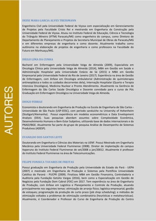 AUTORES
DEISE MARA GARCIA ALVES TRESSMANN
Engenheira Civil pela Universidade Federal de Viçosa com especialização em Gerenciamento
de Projetos pela Faculdade Cristo Rei e mestranda em Engenharia da Construção pela
Universidade Federal de Viçosa. Atuou no Instituto Federal de Educação, Ciência e Tecnologia
do Triângulo Mineiro (IFTM) Paracatu/MG como engenheira do campus, como Diretora de
Departamento de Planejamento e Projetos da Secretaria Municipal de Obras de Paracatu/MG
e em diferentes empresas de engenharia e como docente. Atualmente trabalha como
autônoma na elaboração de projetos de engenharia e como professora na Faculdade do
Futuro em Manhuaçu/MG.
DIEGO LIMA DA CUNHA
Bacharel em Enfermagem pela Universidade Veiga de Almeida (2009), Especialista em
Oncologia Clínica pela Universidade Veiga de Almeida (2014), MBA em Gestão em Saúde e
Administração Hospitalar pela Universidade Estácio de Sá (2015) e MBA em Gestão
Empresarial pela Universidade Federal do Rio de Janeiro (2017). Experiência na área de Gestão
de Enfermagem, com ênfase em Oncologia ambulatorial (Administração de quimioterapia
antineoplásica e todos os cuidados decorrentes dela), Internação Hospitalar (Quarto e Terapia
Intensiva Oncológica), Medicina Nuclear e Pronto Atendimento. Atualmente na Gerência de
Enfermagem da São Carlos Saúde Oncológica e Docente convidado para o curso de Pós
Graduação em Enfermagem Oncológica na Universidade Veiga de Almeida.
DIOGO FERRAZ
Economista e doutorando em Engenharia de Produção na Escola de Engenharia de São Carlos -
Universidade de São Paulo (USP-EESC), com período sanduíche na University of Hohenheim
(Stuttgart/Alemanha). Possui experiência em modelos econométricos e Data Envelopment
Analysis (DEA). Suas pesquisas abordam assuntos sobre Complexidade Econômica,
Desenvolvimento Humano e Bem-Estar Subjetivo, utilizando base de dados internacionais e da
PNAD/IBGE. Atualmente faz parte do grupo de pesquisa Análise de Desempenho de Sistemas
Produtivos (ADESP).
EVANILDO DOS SANTOS LEITE
Doutorando em Engenharia e Ciências dos Materiais na UENF. Possui Mestrado em Engenharia
Mecânica pela Universidade Federal Fluminense (2008). Diretor de implantação do campus
Itaperuna do Instituto Federal Fluminense de set/2008 a jan/20012. Atualmente é professor
do Instituto Federal Fluminense na área de Telecomunicações.
FELIPE FONSECA TAVARES DE FREITAS
Possui graduação em Engenharia de Produção pela Universidade do Estado do Pará - UEPA
(2007) e mestrado em Engenharia de Produção e Sistemas pela Pontifícia Universidade
Católica do Paraná - PUCPR (2009). Finalizou MBA em Gestão Financeira, Controladoria e
Auditoria pela Fundação Getúlio Vargas (2016), bem como a Especialização em Gestão de
Negócios pela Fundação Dom Cabral (FDC) em 2017. Tem experiência na área de Engenharia
de Produção, com ênfase em Logística e Planejamento e Controle da Produção, atuando
principalmente nos seguintes temas: otimização de arranjo físico; logística empresarial; gestão
de estoques; programação da produção de curto prazo (job shop scheduling); e métodos de
otimização voltados a problemas de otimização combinatória (heurísticas e metaheurísticas).
Atualmente, é Coordenador e Professor do Curso de Engenharia de Produção do Centro
 