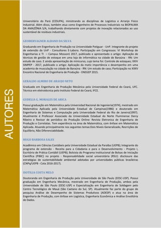 AUTORES
Universitário do Pará (CESUPA), ministrando as disciplinas de Logística e Arranjo Físico
Industrial. Além disso, também atua como Engenheiro de Processos Industriais na BIOPALMA
DA AMAZÔNIA S/A, trabalhando diretamente com projetos de inovação relacionados ao uso
sustentável de resíduos industriais.
GEOBERVAGNER ALBANO DA SILVA
Graduando em Engenharia de Produção na Universidade Potiguar - UnP. Integrante do projeto
de extensão da UnP - Consultores E-Labora. Participação em Congressos: VI Workshop de
Engenharias e TI – Campus Mossoró 2017, publicado e apresentado o artigo: Aplicação de
técnicas de gestão de estoque em uma loja de informática na cidade de Baraúna - RN: Um
estudo de caso. E ainda apresentação de minicurso, cujo tema foi: Controle de estoques; XXIV
SIMPEP - 2017, publicado o artigo: Aplicação da matiz importância x desempenho em uma
academia de musculação na cidade de Baraúna - RN: Um estudo de caso; Participação no XXXV
Encontro Nacional de Engenharia de Produção - ENEGEP 2015.
GERALDO ALMIRO DE ARAUJO NETO
Graduado em Engenharia de Produção Mecânica pela Universidade Federal do Ceará, UFC.
Técnico em eletrotécnica pelo Instituto Federal do Ceará, IFCE.
GUDELIA G. MORALES DE ARICA
Possui graduação em Matemática pela Universidad Nacional de Ingeniería(1974), mestrado em
Matemática Aplicada pela Universidade Estadual de Campinas(1986) e doutorado em
Engenharia de Sistemas e Computação pela Universidade Federal do Rio de Janeiro(1997).
Atualmente é Professor Associado da Universidade Estadual do Norte Fluminense Darcy
Ribeiro e Revisor de periódico do Produção Online: Revista Eletronica de Engenharia de
Produção e Correlatas. Tem experiência na área de Matemática, com ênfase em Matemática
Aplicada. Atuando principalmente nos seguintes temas:Dois Níveis Generalizado, Resrrições de
Equilíbrio, Não Diferenciabilidade.
HUGO BARBOSA SALES
Acadêmico em Ciências Contábeis pela Universidade Estadual da Paraíba (UEPB); Integrante do
programa de extensão - Receita para a Cidadania e para o Desenvolvimento - Projeto I,
Escritório de Prática Contábil (UEPB); Bolsista do Programa Institucional de Bolsas de Iniciação
Científica (PIBIC) no projeto - Responsabilidade social universitária (RSU): disclosure das
estratégias de sustentabilidade ambiental adotadas por universidades públicas brasileiras
(CNPq/UEPB - Cota 2016-2017).
ISOTILIA COSTA MELO
Doutoranda em Engenharia de Produção pela Universidade de São Paulo (EESC-USP). Possui
graduação em Engenharia Mecânica, mestrado em Engenharia de Produção, ambos pela
Universidade de São Paulo (EESC-USP) e Especialização em Engenharia de Soldagem pelo
Centro Tecnológico de Mauá (São Caetano do Sul, SP). Atualmente faz parte do grupo de
pesquisa Análise de Desempenho de Sistemas Produtivos (ADESP) e atua na área de
Engenharia de Produção, com ênfase em Logística, Engenharia Econômica e Análise Envoltória
de Dados.
 