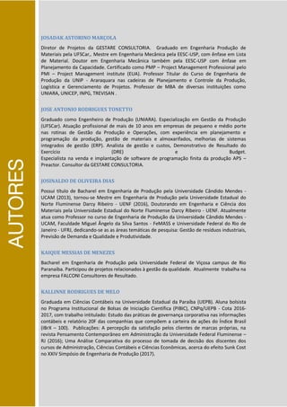 AUTORES
JOSADAK ASTORINO MARÇOLA
Diretor de Projetos da GESTARE CONSULTORIA. Graduado em Engenharia Produção de
Materiais pela UFSCar,. Mestre em Engenharia Mecânica pela EESC-USP, com ênfase em Lista
de Material. Doutor em Engenharia Mecânica também pela EESC-USP com ênfase em
Planejamento da Capacidade. Certificado como PMP – Project Management Professional pelo
PMI – Project Management institute (EUA). Professor Titular do Curso de Engenharia de
Produção da UNIP - Araraquara nas cadeiras de Planejamento e Controle da Produção,
Logística e Gerenciamento de Projetos. Professor de MBA de diversas instituições como
UNIARA, UNICEP, INPG, TREVISAN .
JOSE ANTONIO RODRIGUES TONETTO
Graduado como Engenheiro de Produção (UNIARA). Especialização em Gestão da Produção
(UFSCar). Atuação profissional de mais de 10 anos em empresas de pequeno e médio porte
nas rotinas de Gestão da Produção e Operações, com experiência em planejamento e
programação da produção, gestão de materiais e almoxarifados, melhorias de sistemas
integrados de gestão (ERP). Analista de gestão e custos, Demonstrativo de Resultado do
Exercício (DRE) e Budget.
Especialista na venda e implantação de software de programação finita da produção APS –
Preactor. Consultor da GESTARE CONSULTORIA.
JOSINALDO DE OLIVEIRA DIAS
Possui título de Bacharel em Engenharia de Produção pela Universidade Cândido Mendes -
UCAM (2013), tornou-se Mestre em Engenharia de Produção pela Universidade Estadual do
Norte Fluminense Darcy Ribeiro - UENF (2016), Doutorando em Engenharia e Ciência dos
Materiais pela Universidade Estadual do Norte Fluminense Darcy Ribeiro - UENF. Atualmente
atua como Professor no curso de Engenharia de Produção da Universidade Cândido Mendes -
UCAM, Faculdade Miguel Ângelo da Silva Santos - FeMASS e Universidade Federal do Rio de
Janeiro - UFRJ, dedicando-se as as áreas temáticas de pesquisa: Gestão de resíduos industriais,
Previsão de Demanda e Qualidade e Produtividade.
KAIQUE MESSIAS DE MENEZES
Bacharel em Engenharia de Produção pela Universidade Federal de Viçosa campus de Rio
Paranaíba. Participou de projetos relacionados à gestão da qualidade. Atualmente trabalha na
empresa FALCONI Consultores de Resultado.
KALLINNE RODRIGUES DE MELO
Graduada em Ciências Contábeis na Universidade Estadual da Paraíba (UEPB). Aluna bolsista
no Programa Institucional de Bolsas de Iniciação Científica (PIBIC), CNPq/UEPB - Cota 2016-
2017, com trabalho intitulado: Estudo das práticas de governança corporativa nas informações
contábeis e relatório 20F das companhias que compõem a carteira de ações do Índice Brasil
(IBrX – 100). Publicações: A percepção da satisfação pelos clientes de marcas próprias, na
revista Pensamento Contemporâneo em Administração da Universidade Federal Fluminense –
RJ (2016); Uma Análise Comparativa do processo de tomada de decisão dos discentes dos
cursos de Administração, Ciências Contábeis e Ciências Econômicas, acerca do efeito Sunk Cost
no XXIV Simpósio de Engenharia de Produção (2017).
 