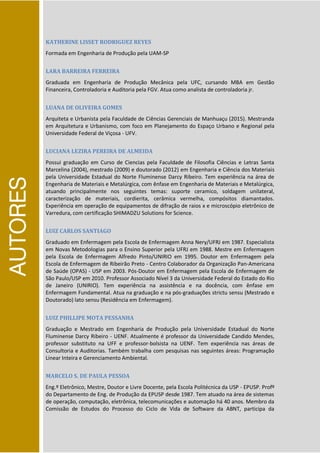 AUTORES
KATHERINE LISSET RODRIGUEZ REYES
Formada em Engenharia de Produção pela UAM-SP
LARA BARREIRA FERREIRA
Graduada em Engenharia de Produção Mecânica pela UFC, cursando MBA em Gestão
Financeira, Controladoria e Auditoria pela FGV. Atua como analista de controladoria jr.
LUANA DE OLIVEIRA GOMES
Arquiteta e Urbanista pela Faculdade de Ciências Gerenciais de Manhuaçu (2015). Mestranda
em Arquitetura e Urbanismo, com foco em Planejamento do Espaço Urbano e Regional pela
Universidade Federal de Viçosa - UFV.
LUCIANA LEZIRA PEREIRA DE ALMEIDA
Possui graduação em Curso de Ciencias pela Faculdade de Filosofia Ciências e Letras Santa
Marcelina (2004), mestrado (2009) e doutorado (2012) em Engenharia e Ciência dos Materiais
pela Universidade Estadual do Norte Fluminense Darcy Ribeiro. Tem experiência na área de
Engenharia de Materiais e Metalúrgica, com ênfase em Engenharia de Materiais e Metalúrgica,
atuando principalmente nos seguintes temas: suporte ceramico, soldagem unilateral,
caracterização de materiais, cordierita, cerâmica vermelha, compósitos diamantados.
Experiência em operação de equipamentos de difração de raios x e microscópio eletrônico de
Varredura, com certificação SHIMADZU Solutions for Science.
LUIZ CARLOS SANTIAGO
Graduado em Enfermagem pela Escola de Enfermagem Anna Nery/UFRJ em 1987. Especialista
em Novas Metodologias para o Ensino Superior pela UFRJ em 1988. Mestre em Enfermagem
pela Escola de Enfermagem Alfredo Pinto/UNIRIO em 1995. Doutor em Enfermagem pela
Escola de Enfermagem de Ribeirão Preto - Centro Colaborador da Organização Pan-Americana
de Saúde (OPAS) - USP em 2003. Pós-Doutor em Enfermagem pela Escola de Enfermagem de
São Paulo/USP em 2010. Professor Associado Nível 3 da Universidade Federal do Estado do Rio
de Janeiro (UNIRIO). Tem experiência na assistência e na docência, com ênfase em
Enfermagem Fundamental. Atua na graduação e na pós-graduações strictu sensu (Mestrado e
Doutorado) lato sensu (Residência em Enfermagem).
LUIZ PHILLIPE MOTA PESSANHA
Graduação e Mestrado em Engenharia de Produção pela Universidade Estadual do Norte
Fluminense Darcy Ribeiro - UENF. Atualmente é professor da Universidade Candido Mendes,
professor substituto na UFF e professor-bolsista na UENF. Tem experiência nas áreas de
Consultoria e Auditorias. Também trabalha com pesquisas nas seguintes áreas: Programação
Linear Inteira e Gerenciamento Ambiental.
MARCELO S. DE PAULA PESSOA
Eng.º Eletrônico, Mestre, Doutor e Livre Docente, pela Escola Politécnica da USP - EPUSP. Profº
do Departamento de Eng. de Produção da EPUSP desde 1987. Tem atuado na área de sistemas
de operação, computação, eletrônica, telecomunicações e automação há 40 anos. Membro da
Comissão de Estudos do Processo do Ciclo de Vida de Software da ABNT, participa da
 