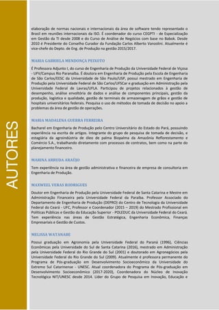 AUTORES
elaboração de normas nacionais e internacionais da área de software tendo representado o
Brasil em reuniões internacionais da ISO. É coordenador do curso CEGPTI - de Especialização
em Gestão da TI desde 2008 e do Curso de Análise de Negócios com base no Babok. Desde
2010 é Presidente do Conselho Curador da Fundação Carlos Alberto Vanzolini. Atualmente é
vice-chefe do Depto. de Eng. de Produção na gestão 2015/2017.
MARIA GABRIELA MENDONÇA PEIXOTO
É Professora Adjunto I, do curso de Engenharia de Produção da Universidade Federal de Viçosa
- UFV/Campus Rio Paranaíba. É doutora em Engenharia de Produção pela Escola de Engenharia
de São Carlos/EESC da Universidade de São Paulo/USP, possui mestrado em Engenharia de
Produção pela Universidade Federal de São Carlos/UFSCar e graduação em Administração pela
Universidade Federal de Lavras/UFLA. Participou de projetos relacionados à gestão de
desempenho, análise envoltória de dados e análise de componentes principais, gestão da
produção, logística e qualidade, gestão de terminais de armazenagem de grãos e gestão de
hospitais universitários federais. Pesquisa o uso de métodos de tomada de decisão no apoio a
problemas da área de gestão de operações.
MARIA MADALENA GUERRA FERREIRA
Bacharel em Engenharia de Produção pelo Centro Universitário do Estado do Pará, possuindo
experiência na escrita de artigos. Integrante do grupo de pesquisa de tomada de decisão, e
estagiária da agroindústria de óleo de palma Biopalma da Amazônia Reflorestamento e
Comércio S.A., trabalhando diretamente com processos de contratos, bem como na parte do
planejamento financeiro.
MARINA ARRUDA ARAÚJO
Tem experiência na área de gestão administrativa e financeira de empresa de consultoria em
Engenharia de Produção.
MAXWEEL VERAS RODRIGUES
Doutor em Engenharia de Produção pela Universidade Federal de Santa Catarina e Mestre em
Administração Financeira pela Universidade Federal da Paraíba. Professor Associado do
Departamento de Engenharia de Produção (DEPRO) do Centro de Tecnologia da Universidade
Federal do Ceará - UFC, Professor e Coordenador (2015 – 2019) do Mestrado Profissional em
Políticas Públicas e Gestão da Educação Superior - POLEDUC da Universidade Federal do Ceará.
Tem experiência nas áreas de Gestão Estratégica, Engenharia Econômica, Finanças
Empresariais e Gestão de Custos.
MELISSA WATANABE
Possui graduação em Agronomia pela Universidade Federal do Paraná (1996), Ciências
Econômicas pela Universidade do Sul de Santa Catarina (2016), mestrado em Administração
pela Universidade Federal do Rio Grande do Sul (2001) e doutorado em Agronegócios pela
Universidade Federal do Rio Grande do Sul (2009). Atualmente é professora permanente do
Programa de Pós-graduação em Desenvolvimento Socioeconômico da Universidade do
Extremo Sul Catarinense - UNESC. Atual coordenadora do Programa de Pós-graduação em
Desenvolvimento Socioeconômico (2017-2020), Coordenadora do Núcleo de Inovação
Tecnológica NIT/UNESC desde 2014. Líder do Grupo de Pesquisa em Inovação, Educação e
 