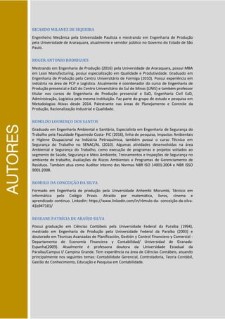 AUTORES
RICARDO MILANEZ DE SIQUEIRA
Engenheiro Mecânica pela Universidade Paulista e mestrando em Engenharia de Produção
pela Universidade de Araraquara, atualmente e servidor público no Governo do Estado de São
Paulo.
ROGER ANTONIO RODRIGUES
Mestrando em Engenharia de Produção (2016) pela Universidade de Araraquara, possui MBA
em Lean Manufacturing, possui especialização em Qualidade e Produtividade. Graduado em
Engenharia de Produção pelo Centro Universitário de Formiga (2010). Possui experiência em
indústria na área de PCP e Logística. Atualmente é coordenador do curso de Engenharia de
Produção presencial e EaD do Centro Universitário do Sul de Minas (UNIS) e também professor
titular nos cursos de Engenharia de Produção presencial e EaD, Engenharia Civil EaD,
Administração, Logística pela mesma instituição. Faz parte do grupo de estudo e pesquisa em
Metodologias Ativas desde 2014. Palestrante nas áreas de Planejamento e Controle da
Produção, Racionalização Industrial e Qualidade.
ROMILDO LOURENÇO DOS SANTOS
Graduado em Engenharia Ambiental e Sanitária, Especialista em Engenharia de Segurança do
Trabalho pela Faculdade Figueiredo Costa- FIC (2016), linha de pesquisa, Impactos Ambientais
e Higiene Ocupacional na Indústria Petroquímica, também possui o curso Técnico em
Segurança do Trabalho no SENAC/AL (2010). Algumas atividades desenvolvidas na área
Ambiental e Segurança do Trabalho, como execução de programas e projetos voltados ao
segmento de Saúde, Segurança e Meio Ambiente, Treinamentos e Inspeções de Segurança no
ambiente de trabalho, Avaliações de Riscos Ambientais e Programas de Gerenciamento de
Resíduos. Também atua como Auditor Interno das Normas NBR ISO 14001:2004 e NBR ISSO
9001:2008.
ROMULO DA CONCEIÇÃO DA SILVA
Formado em Engenharia de produção pela Universidade Anhembi Morumbi, Técnico em
informática pelo Colégio Praxis. Atraído por matemática, livros, cinema e
aprendizado contínuo. LinkedIn: https://www.linkedin.com/in/rômulo-da- conceição-da-silva-
41b947101/
ROSEANE PATRÍCIA DE ARAÚJO SILVA
Possui graduação em Ciências Contábeis pela Universidade Federal da Paraíba (1994),
mestrado em Engenharia de Produção pela Universidade Federal da Paraíba (2003) e
doutorado em Técnicas Avanzadas de Planificación, Gestión y Control Financiero y Comercial -
Departamento de Economía Financiera y Contabilidad/ Universidad de Granada-
Espanha(2009). Atualmente é professora doutora da Universidade Estadual da
Paraíba/Campus I/ Campina Grande. Tem experiência na área de Ciências Contábeis, atuando
principalmente nos seguintes temas: Contabilidade Gerencial, Controladoria, Teoria Contábil,
Gestão do Conhecimento, Educação e Pesquisa em Contabilidade.
 