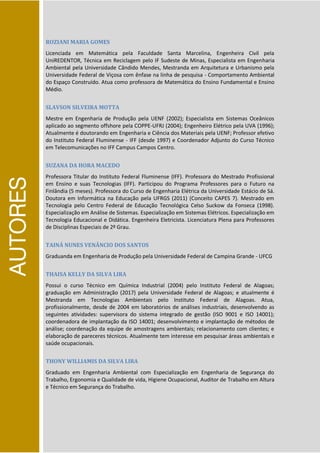 AUTORES
ROZIANI MARIA GOMES
Licenciada em Matemática pela Faculdade Santa Marcelina, Engenheira Civil pela
UniREDENTOR, Técnica em Reciclagem pelo IF Sudeste de Minas, Especialista em Engenharia
Ambiental pela Universidade Cândido Mendes, Mestranda em Arquitetura e Urbanismo pela
Universidade Federal de Viçosa com ênfase na linha de pesquisa - Comportamento Ambiental
do Espaço Construído. Atua como professora de Matemática do Ensino Fundamental e Ensino
Médio.
SLAVSON SILVEIRA MOTTA
Mestre em Engenharia de Produção pela UENF (2002); Especialista em Sistemas Oceânicos
aplicado ao segmento offshore pela COPPE-UFRJ (2004); Engenheiro Elétrico pela UVA (1996);
Atualmente é doutorando em Engenharia e Ciência dos Materiais pela UENF; Professor efetivo
do Instituto Federal Fluminense - IFF (desde 1997) e Coordenador Adjunto do Curso Técnico
em Telecomunicações no IFF Campus Campos Centro.
SUZANA DA HORA MACEDO
Professora Titular do Instituto Federal Fluminense (IFF). Professora do Mestrado Profissional
em Ensino e suas Tecnologias (IFF). Participou do Programa Professores para o Futuro na
Finlândia (5 meses). Professora do Curso de Engenharia Elétrica da Universidade Estácio de Sá.
Doutora em Informática na Educação pela UFRGS (2011) (Conceito CAPES 7). Mestrado em
Tecnologia pelo Centro Federal de Educação Tecnológica Celso Suckow da Fonseca (1998).
Especialização em Análise de Sistemas. Especialização em Sistemas Elétricos. Especialização em
Tecnologia Educacional e Didática. Engenheira Eletricista. Licenciatura Plena para Professores
de Disciplinas Especiais de 2º Grau.
TAINÁ NUNES VENÂNCIO DOS SANTOS
Graduanda em Engenharia de Produção pela Universidade Federal de Campina Grande - UFCG
THAISA KELLY DA SILVA LIRA
Possui o curso Técnico em Química Industrial (2004) pelo Instituto Federal de Alagoas;
graduação em Administração (2017) pela Universidade Federal de Alagoas; e atualmente é
Mestranda em Tecnologias Ambientais pelo Instituto Federal de Alagoas. Atua,
profissionalmente, desde de 2004 em laboratórios de análises industriais, desenvolvendo as
seguintes atividades: supervisora do sistema integrado de gestão (ISO 9001 e ISO 14001);
coordenadora de implantação da ISO 14001; desenvolvimento e implantação de métodos de
análise; coordenação da equipe de amostragens ambientais; relacionamento com clientes; e
elaboração de pareceres técnicos. Atualmente tem interesse em pesquisar áreas ambientais e
saúde ocupacionais.
THONY WILLIAMIS DA SILVA LIRA
Graduado em Engenharia Ambiental com Especialização em Engenharia de Segurança do
Trabalho, Ergonomia e Qualidade de vida, Higiene Ocupacional, Auditor de Trabalho em Altura
e Técnico em Segurança do Trabalho.
 