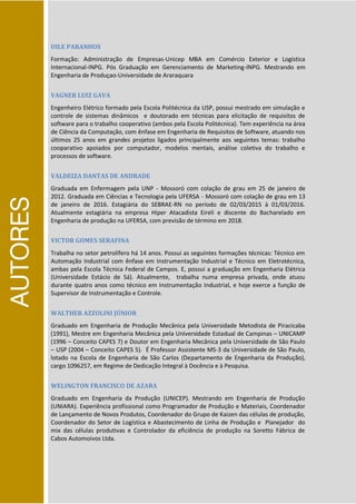 AUTORES
UILE PARANHOS
Formação: Administração de Empresas-Unicep MBA em Comércio Exterior e Logística
Internacional-INPG. Pós Graduação em Gerenciamento de Marketing-INPG. Mestrando em
Engenharia de Produçao-Universidade de Araraquara
VAGNER LUIZ GAVA
Engenheiro Elétrico formado pela Escola Politécnica da USP, possui mestrado em simulação e
controle de sistemas dinâmicos e doutorado em técnicas para elicitação de requisitos de
software para o trabalho cooperativo (ambos pela Escola Politécnica). Tem experiência na área
de Ciência da Computação, com ênfase em Engenharia de Requisitos de Software, atuando nos
últimos 25 anos em grandes projetos ligados principalmente aos seguintes temas: trabalho
cooparativo apoiados por computador, modelos mentais, análise coletiva do trabalho e
processos de software.
VALDEIZA DANTAS DE ANDRADE
Graduada em Enfermagem pela UNP - Mossoró com colação de grau em 25 de janeiro de
2012. Graduada em Ciências e Tecnologia pela UFERSA - Mossoró com colação de grau em 13
de janeiro de 2016. Estagiária do SEBRAE-RN no período de 02/03/2015 à 01/03/2016.
Atualmente estagiária na empresa Hiper Atacadista Eireli e discente do Bacharelado em
Engenharia de produção na UFERSA, com previsão de término em 2018.
VICTOR GOMES SERAFINA
Trabalha no setor petrolífero há 14 anos. Possui as seguintes formações técnicas: Técnico em
Automação Industrial com ênfase em Instrumentação Industrial e Técnico em Eletrotécnica,
ambas pela Escola Técnica Federal de Campos. E, possui a graduação em Engenharia Elétrica
(Universidade Estácio de Sá). Atualmente, trabalha numa empresa privada, onde atuou
durante quatro anos como técnico em Instrumentação Industrial, e hoje exerce a função de
Supervisor de Instrumentação e Controle.
WALTHER AZZOLINI JÚNIOR
Graduado em Engenharia de Produção Mecânica pela Universidade Metodista de Piracicaba
(1991), Mestre em Engenharia Mecânica pela Universidade Estadual de Campinas – UNICAMP
(1996 – Conceito CAPES 7) e Doutor em Engenharia Mecânica pela Universidade de São Paulo
– USP (2004 – Conceito CAPES 5). É Professor Assistente MS-3 da Universidade de São Paulo,
lotado na Escola de Engenharia de São Carlos (Departamento de Engenharia da Produção),
cargo 1096257, em Regime de Dedicação Integral à Docência e à Pesquisa.
WELINGTON FRANCISCO DE AZARA
Graduado em Engenharia da Produção (UNICEP). Mestrando em Engenharia de Produção
(UNIARA). Experiência profissional como Programador de Produção e Materiais, Coordenador
de Lançamento de Novos Produtos, Coordenador do Grupo de Kaizen das células de produção,
Coordenador do Setor de Logística e Abastecimento de Linha de Produção e Planejador do
mix das células produtivas e Controlador da eficiência de produção na Soretto Fábrica de
Cabos Automoivos Ltda.
 