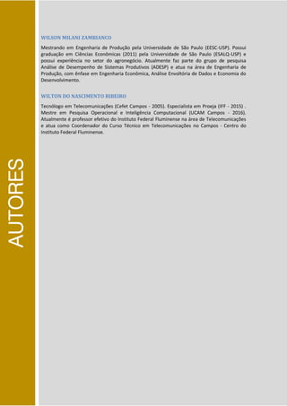 AUTORES
WILSON MILANI ZAMBIANCO
Mestrando em Engenharia de Produção pela Universidade de São Paulo (EESC-USP). Possui
graduação em Ciências Econômicas (2011) pela Universidade de São Paulo (ESALQ-USP) e
possui experiência no setor do agronegócio. Atualmente faz parte do grupo de pesquisa
Análise de Desempenho de Sistemas Produtivos (ADESP) e atua na área de Engenharia de
Produção, com ênfase em Engenharia Econômica, Análise Envoltória de Dados e Economia do
Desenvolvimento.
WILTON DO NASCIMENTO RIBEIRO
Tecnólogo em Telecomunicações (Cefet Campos - 2005). Especialista em Proeja (IFF - 2015) .
Mestre em Pesquisa Operacional e Inteligência Computacional (UCAM Campos - 2016).
Atualmente é professor efetivo do Instituto Federal Fluminense na área de Telecomunicações
e atua como Coordenador do Curso Técnico em Telecomunicações no Campos - Centro do
Instituto Federal Fluminense.
 