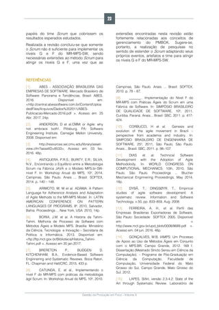 Gestão da Produção em Foco - Volume 6
papéis do time Scrum que cobrissem os
resultados esperados estudados.
Realizada a revisão concluiu-se que somente
o Scrum não é suficiente para implementar os
níveis G e F do MR-MPS-SW, sendo
necessárias extensões ao método Scrum para
atingir os níveis G e F, uma vez que as
extensões encontradas nesta revisão estão
fortemente relacionadas aos conceitos de
gerenciamento do PMBOK. Sugere-se,
portanto, a realização de pesquisas no
sentido de estender o Scrum adaptando seus
próprios eventos, artefatos e time para atingir
os níveis G e F do MR-MPS-SW.
REFERÊNCIAS
[1]. ABES - ASSOCIAÇÃO BRASILEIRA DAS
EMPRESAS DE SOFTWARE. Mercado Brasileiro de
Software: Panorama e Tendências. Brasil: ABES,
2016. Disponível em:
<http://central.abessoftware.com.br/Content/Uploa
dedFiles/Arquivos/Dados%202011/ABES-
Publicacao-Mercado-2016.pdf >. Acesso em: 25
Abr. 2017. 24p.
[2]. ANDERSON, D et al.CMMi or Agile: why
not embrace both!. Pittsburg, PA: Software
Engineering Institute, Carnegie Mellon University,
2008. Disponivel em:
[3]. http://resources.sei.cmu.edu/library/asset-
view.cfm?assetID=8533>. Acesso em: 03 fev.
2016. 48p.
[4]. ANTIQUERA, P.R.S.; BURITY, E.R.; SILVA,
N.V., Encontrando o Equilíbrio entre a Metodologia
Scrum na Fábrica JAVA e o Modelo MPS.br-SW-
nível F. In: Workshop Anual do MPS, 10º, 2014,
Campinas, São Paulo. Anais ... Brasil: SOFTEX,
2014. p. 140 – 148.
[5]. ARIMOTO, M. M et al. ADAMA: A Pattern
Language for Adherence Analysis and Adaptation
of Agile Methods to the MR-MPS Model. In: LATIN
AMERICAN CONFERENCE ON PATTERN
LANGUAGES OF PROGRAMS, 8º, 2010, Salvador,
Bahia. Proceedings ... New York, USA: 2010, 14p.
[6]. BORIA, J.M. et al. A História da Tahini-
Tahini. Melhoria de Processo de Software com
Métodos Ágeis e Modelo MPS. Brasília: Ministério
da Ciência, Tecnologia e Inovação – Secretaria de
Política e Informática, 2013. Disponível em:
<ftp://ftp.mct.gov.br/Biblioteca/Historia_Tahini-
Tahini.pdf >. Acesso em 20 jan.2017.
[7]. BRERETON P.; BUDGEN D.
KITCHENHAM, B.A., Evidence-Based Software
Enginnering and Systematic Reviews. Boca Raton,
FL: Chapman and Hall/CRC, 2015. 433 p.
[8]. CATUNDA, E. et al., Implementando o
nível F do MR-MPS com práticas da metodologia
ágil Scrum. In: Workshop Anual do MPS, 10º, 2010,
Campinas, São Paulo. Anais ... Brasil: SOFTEX,
2010. p. 78 – 87.
[9]. _______., Implementação do Nível F do
MR-MPS com Práticas Ágeis do Scrum em uma
Fábrica de Software. In: SIMPÓSIO BRASILEIRO
DE QUALIDADE DE SOFTWARE, 10º, 2011,
Curitiba, Paraná. Anais... Brasil: SBC, 2011. p. 417-
424.
[10]. CORBUCCI, H et al. Genesis and
evolution of the agile movement in Brazil –
perspective from academia and industry. In:
SIMPOSIO BRASILEIRO DE ENGENHARIA DE
SOFTWARE, 25º, 2011, São Paulo, São Paulo.
Anais... Brasil: SBC, 2011. p. 98–107.
[11]. DIAS et al. Technical Software
Development with the Adoption of Agile
Methodolody. In: WORLD CONGRESS ON
COMPUTIONAL MECHANICS, 10th, 2010, São
Paulo, São Paulo. Proceedings ... Blucher
Mechanical Enginnering Proceedings, May 2014,
18p.
[12]. DYBÅ, T.; DINGSØYR, T., Empirical
studies of agile software development: A
systematic review. Information and Software
Technology, v.50, pp. 833–859, Aug. 2008.
[13]. FERREIRA, A. H., et al. Perfil das
Empresas Brasileiras Exportadoras de Software.
São Paulo: Sociedade SOFTEX: 2005. Disponível
em: <
http://www.mct.gov.br/upd_blob/0008/8689.pdf >.
Acesso em: 04 jun. 2016. 48p.
[14]. GONÇALVES, M.B. IAMPS: Um Processo
de Apoio ao Uso de Métodos Ágeis em Conjunto
com o MPS.BR. Campo Grande, 2012. 169 f.
Dissertação (Mestrado Stricto Sensu em Ciência da
Computação). – Programa de Pós-Graduação em
Ciência da Computação, Faculdade de
Computação, Universidade Federal do Mato
Grosso do Sul, Campo Grande, Mato Grosso do
Sul, 2012.
[15]. LAPES, StArt, versão 2.3.4.2: State of the
Art through Systematic Review. Laboratório de
23
 