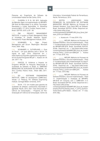 Gestão da Produção em Foco - Volume 6
Pesquisa em Engenharia de Software da
Universidade Federal de São Carlos, 2016.
[16]. OLIVEIRA, S. R. B.; SÁ, M.R., Aplicação
de Métodos Ágeis na Implementação do MR-MPS-
SW Nível de Maturidade G na Jambu Tecnologia:
Resultados e Lições Aprendidas. In: Workshop
Anual do MPS, 11º, 2015, Curitiba, Paraná. Anais ...
Brasil: SOFTEX, 2015. p.25 – 36.
[17]. PMI – PROJECT MANAGEMENT
INSTITUTE. A guide to Project Management Body
of Knowlege. 5ª. Edição. Newtown Square.
Pennsylvania: Project Management Institute, 2013.
[18]. SCHWABER, K., Agile Project
Management with Scrum. Washington: Microsoft
Press, 2004. 163p.
[19]. SCHWABER, K.; SUTHERLAND, J., Guia
do Scrum – Um guia definitivo para o Scrum: As
regras do jogo, 2016. Disponível em <
https://www.scrumguides.org/docs/scrumguide/v1/
Scrum-Guide-Portuguese-BR.pdf >. Acesso em 05
Jan. 2017. 17p.
[20]. SANTOS, G. Influência e Impacto do
Programa MPS.BR na Pesquisa Relacionada à
Qualidade de Software no Brasil. In: SIMPÓSIO
BRASILEIRO DE QUALIDADE DE SOFTWARE, 10º,
2011, Curitiba, Paraná. Anais... Brasil: SBC, 2011.
p. 73-87.
[21]. SEI – SOFTWARE ENGINNERING
INSTITUTE. CMMi for Development (CMMi-Dev).
Versão 1.3. Pittsburg, PA: Software Enginnering
Institute, Carnegie Mellon University, 2010.
[22]. SILVA, F.S. Um modelo para garantia da
qualidade de software: combinando maturidade e
agilidade. Recife, 2015. 255 f. Tese (Douturado em
Ciência da Computação). – Programa de Pós-
Graduação em Ciência da Computação, Centro de
Informática, Universidade Federal de Pernambuco,
Recife, Pernambuco, 2015.
[23]. SOFTEX - ASSOCIAÇÃO PARA
PROMOÇÃO DA EXCELÊNCIA DO SOFTWARE
BRASILEIRO. MPS.BR: Melhoria do Processo do
Software Brasileiro, Guia Geral MPS de Software.
Brasil: Sociedade SOFTEX, 2016a. Disponível em:
<http://www.softex.br/wp-
content/uploads/2016/04/MPS.BR_Guia_Geral_Soft
ware_2016-com-ISBN.pdf
[24]. >. Acesso em: 17 maio 2016. 57p.
[25]. ______. MPS.BR: Melhoria do Processo do
Software Brasileiro, Guia de Implementação – Parte
1: Fundamentação para Implementação do Nível G
do MR-MPS-SW:2016. Brasil: Sociedade SOFTEX,
2016b. Disponível em: < http://www.softex.br/wp-
content/uploads/2016/04/MPS.BR_Guia_de_Implem
entacao_Parte_1_2016-com-ISBN.pdf >. Acesso
em: 17 maio 2016. 47p.
[26]. ______. MPS.BR: Melhoria do Processo do
Software Brasileiro, Guia de Implementação – Parte
2: Fundamentação para Implementação do Nível F
do MR-MPS-SW:2016. Brasil: Sociedade SOFTEX,
2016c. Disponível em: < http://www.softex.br/wp-
content/uploads/2016/04/MPS.BR_Guia_de_Implem
entacao_Parte_2_2016-com-ISBN.pdf>. Acesso
em: 17 maio. 2016. 66p..
[27]. ______. MPS.BR: Melhoria do Processo do
Software Brasileiro, Guia de Implementação – Parte
11: Implementação e Avaliação do MR-MPS-
SW:2016 em Conjunto com o CMMI-DEV v1.3.
Brasil: Sociedade SOFTEX, 2016d. Disponível em:<
http://www.softex.br/wp-
content/uploads/2016/04/MPS.BR_Guia_de_Implem
enta%C3%A7%C3%A3o_Parte_11_2016_vers%C3
%A3o-Danilo.pdf?x15632>. Acesso em: 17 maio.
2016. 66p..
24
 