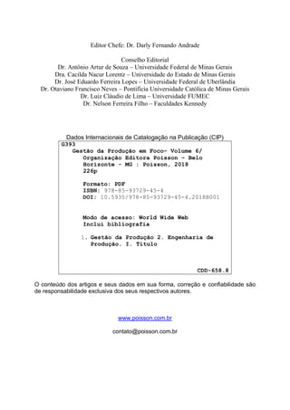 Editor Chefe: Dr. Darly Fernando Andrade
Conselho Editorial
Dr. Antônio Artur de Souza – Universidade Federal de Minas Gerais
Dra. Cacilda Nacur Lorentz – Universidade do Estado de Minas Gerais
Dr. José Eduardo Ferreira Lopes – Universidade Federal de Uberlândia
Dr. Otaviano Francisco Neves – Pontifícia Universidade Católica de Minas Gerais
Dr. Luiz Cláudio de Lima – Universidade FUMEC
Dr. Nelson Ferreira Filho – Faculdades Kennedy
Dados Internacionais de Catalogação na Publicação (CIP)
G393
Gestão da Produção em Foco– Volume 6/
Organização Editora Poisson – Belo
Horizonte - MG : Poisson, 2018
226p
Formato: PDF
ISBN: 978-85-93729-45-4
DOI: 10.5935/978-85-93729-45-4.2018B001
Modo de acesso: World Wide Web
Inclui bibliografia
1. Gestão da Produção 2. Engenharia de
Produção. I. Título
CDD-658.8
O conteúdo dos artigos e seus dados em sua forma, correção e confiabilidade são
de responsabilidade exclusiva dos seus respectivos autores.
www.poisson.com.br
contato@poisson.com.br
 