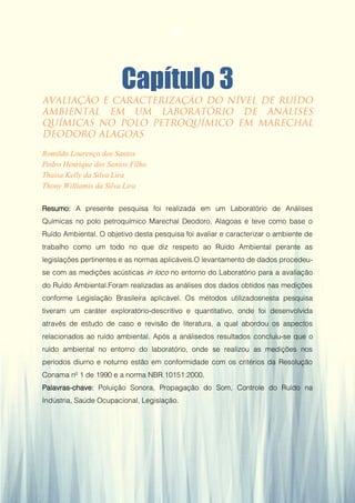 32
Capítulo 3
Romildo Lourenço dos Santos
Pedro Henrique dos Santos Filho
Thaisa Kelly da Silva Lira
Thony Williamis da Silva Lira
Resumo: A presente pesquisa foi realizada em um Laboratório de Análises
Químicas no polo petroquímico Marechal Deodoro, Alagoas e teve como base o
Ruído Ambiental. O objetivo desta pesquisa foi avaliar e caracterizar o ambiente de
trabalho como um todo no que diz respeito ao Ruído Ambiental perante as
legislações pertinentes e as normas aplicáveis.O levantamento de dados procedeu-
se com as medições acústicas in loco no entorno do Laboratório para a avaliação
do Ruído Ambiental.Foram realizadas as análises dos dados obtidos nas medições
conforme Legislação Brasileira aplicável. Os métodos utilizadosnesta pesquisa
tiveram um caráter exploratório-descritivo e quantitativo, onde foi desenvolvida
através de estudo de caso e revisão de literatura, a qual abordou os aspectos
relacionados ao ruído ambiental. Após a análisedos resultados concluiu-se que o
ruído ambiental no entorno do laboratório, onde se realizou as medições nos
períodos diurno e noturno estão em conformidade com os critérios da Resolução
Conama nº 1 de 1990 e a norma NBR.10151:2000.
Palavras-chave: Poluição Sonora, Propagação do Som, Controle do Ruído na
Indústria, Saúde Ocupacional, Legislação.
32
 
