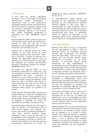 1
1 INTRODUÇÃO
O som pode nos oferecer agradáveis
sensações, com a recordação de situações
anteriormente vividas, promoverem o
relaxamento total e nos proporcionar
verdadeiras pérolas através das harmonias e
ritmos das músicas e canções. Todavia, pode
nos provocar sensações incômodas e até
mesmo dolorosas. Quando o som assume
este caráter indesejável, geralmente o
chamamos de ruído, (BARBOSA FILHO,
2011).
Segundo Macedo (2008), define-se som como
uma variação sonora capaz de sensibilizar os
ouvidos. O ruído, por sua vez, é uma
sensação sonora desagradável, que pode ser
mensurado, não desejado ou inútil.
Sabe-se que a poluição sonora em nosso
cotidiano é uma das formas de maior
potencial danoso à saúde do homem. Assim,
não é incomum a queixa de pessoas com
redução da capacidade auditiva, onde se
observa que os jovens formam a maior parte
dos atingidos por estarem continuamente
expostos a ambientes ruidosos em excesso,
(BARBOSA FILHO, 2011).
De acordo com Macedo (2008), um dos
problemas observados em nosso dia a dia
nas empresas em áreas industriais onde há
equipamentos para gerir o processo na
indústria é o ruído, sendo o mesmo um risco
grave e iminente à saúde das pessoas. Onde
cada vez mais o indivíduo está exposto a
níveis excessivos de ruído em seu local de
trabalho e em decorrência disso pode
ocasionar sérios danos ao organismo do
homem.
Ainda segundo Macedo (2008), estudos tem
comprovado que o ruído traz consequências
sérias ao ser humano, como podemos citar a
perda auditiva que é um problema que afetar
as pessoas a depender do tempo de
exposição a que estejam expostas ao ruído.
As pessoas ficam expostas ao ruído, seja em
casa, no trabalho, no ambiente de lazer e
entre outros lugares, pois estamos num
mundo que devido as grandes tecnologias o
ruído estar sempre presente nesses
ambientes. Tratar o ruído em sua fonte de
propagação é muito importante, uma vez que,
se faz necessário o controle do mesmo num
ambiente de trabalho, a fim de evitar doenças
ocupacionais decorrente do tempo de
exposição ao agente agressivo, (BARBOSA
FILHO, 2011).
O desenvolvimento deste trabalho foi
realizado em um Laboratório de Análises
Químicas no Pólo petroquímico, Marechal
Deodoro Alagoas e teve como base a
caracterização do ruído ambiental. Para a
caracterização do ruído procedeu-se com as
medições acústicas in loco, onde foi utilizados
equipamentos para medir a intensidade
sonora no entorno do laboratório e os
resultados obtidos foram analisados perante
conformidade com as legislações pertinentes.
2 POLUIÇÃO SONORA
Barbosa Filho (2011) diz que, é importante
que as organizações ao tratar o ruído do
ambiente interno, os ambientes externos
também são merecedores de atenções
especiais pelo Gestor, uma vez que o ruído
gerado por sua empresa poderá causar
transtornos à vizinhança ou, de forma
contrária, a vizinhança poderá causar
transtornos em seus trabalhadores. A
proximidade de uma via de grande circulação
poderá agregar níveis de ruído excessivos ao
ambiente interno e assim tornar-se necessário
o tratamento acústico da edificação com o
uso de materiais adequados a este propósito.
No entanto, em alguns casos também será
necessário à redistribuição interna dos
equipamentos (mudança de layout) e mesmo
algumas alterações de ordem física (mudança
de vias de circulação de pessoas, de
materiais e de ventilação, além de exclusões
de paredes e troca de equipamentos).
De acordo com Morgan (2015) o som puro é
descrito como ondas de pressão que se
propagam em um meio (ar, na maioria dos
casos), pois o som é a propagação de ondas
de pressão no ar que pode ou não fazer ruído,
o qual é definido como um som indesejável
para os ouvidos humanos.
Segundo Saliba (2011) o som é originado por
uma vibração mecânica (cordas de um violão,
membrana de um tamborim, dentre outros)
que se propaga no ar e atinge o ouvido.
Quando essa vibração estimula o aparelho
auditivo, ela é chamada de vibração sonora.
Assim, o som é definido como qualquer
vibração ou conjunto de vibrações ou ondas
mecânicas que podem ser ouvidas. E essas
ondas são definidas por sua amplitude e
frequência.
33
 