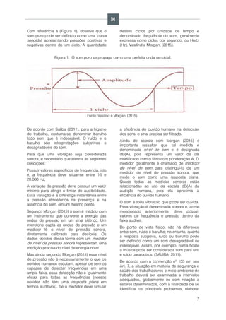 2
Com referência à (Figura 1), observe que o
som puro pode ser definido como uma curva
senoidal, apresentando pressões positivas e
negativas dentro de um ciclo. A quantidade
desses ciclos por unidade de tempo é
denominado frequência do som, geralmente
expressa como ciclos por segundo, ou Hertz
(Hz), Vesilind e Morgan, (2015).
Figura 1. O som puro se propaga como uma perfeita onda senoidal.
Fonte: Vesilind e Morgan, (2015).
De acordo com Saliba (2011), para a higiene
do trabalho, costuma-se denominar barulho
todo som que é indesejável. O ruído e o
barulho são interpretações subjetivas e
desagradáveis do som.
Para que uma vibração seja considerada
sonora, é necessário que atenda às seguintes
condições:
Possuir valores específicos de frequência, isto
é, a frequência deve situar-se entre 16 e
20.000 Hz;
A variação de pressão deve possuir um valor
mínimo para atingir o limiar de audibilidade.
Essa variação é a diferença instantânea entre
a pressão atmosférica na presença e na
ausência do som, em um mesmo ponto.
Segundo Morgan (2015) o som é medido com
um instrumento que converte a energia das
ondas de pressão em um sinal elétrico. Um
microfone capta as ondas de pressão e um
medidor lê o nível de pressão sonora,
diretamente calibrado para decibéis. Os
dados obtidos dessa forma com um medidor
de nível de pressão sonora representam uma
medição precisa do nível de energia no ar.
Mas ainda segundo Morgan (2015) esse nível
de pressão não é necessariamente o que os
ouvidos humanos escutam, apesar de sermos
capazes de detectar frequências em uma
ampla faixa, essa detecção não é igualmente
eficaz para todas as frequências (nossos
ouvidos não têm uma resposta plana em
termos auditivos). Se o medidor deve simular
a eficiência do ouvido humano na detecção
dos sons, o sinal precisa ser filtrado.
Ainda de acordo com Morgan (2015) é
importante ressaltar que tal medida é
denominada nível de som e é designada
dB(A), pois representa um valor de dB
modificado com o filtro com ponderação A. O
medidor geralmente é chamado de medidor
de nível de som para distingui-lo de um
medidor de nível de pressão sonora, que
mede o som como uma resposta plana.
Quase todas as medidas sonoras estão
relacionadas ao uso da escala dB(A) da
audição humana, pois ela aproxima à
eficiência do ouvido humano.
O som é toda vibração que pode ser ouvida.
Essa vibração é denominada sonora e, como
mencionado anteriormente, deve possuir
valores de frequência e pressão dentro da
faixa audível.
Do ponto de vista físico, não há diferença
entre som, ruído e barulho; no entanto, quanto
à resposta subjetiva, ruído ou barulho pode
ser definido como um som desagradável ou
indesejável. Assim, por exemplo, numa boate
a música pode ser considerada som para uns
e ruído para outros. (SALIBA, 2011).
De acordo com a convenção nº 155 em seu
Art. 7, a situação em matéria de segurança e
saúde dos trabalhadores e meio-ambiente de
trabalho deverá ser examinada a intervalos
adequados, globalmente ou com relação a
setores determinados, com a finalidade de se
identificar os principais problemas, elaborar
34
 