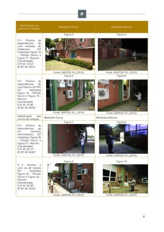 4
Identificação dos
pontos de medição.
Medições Diurna Medições Noturna
P-1- Próximo às
dependências de
uma empresa de
Caldeiraria (07
medições) Figura 16
– Período Diurno e
Figura 17 - Noturno
Coordenadas:
S 9º 40’ 19,53’’
W 35º 49’ 49,41’’
Figura 3
Fonte: SANTOS, R.L.(2015)
Figura 4
Fonte: SANTOS, R.L. (2015)
P-2- Próximo às
dependências de
uma Fábrica de PVC
(07 medições)
Figura 18 – Período
Diurno e Figura 19 -
Noturno
Coordenadas:
S 9º 40’ 19,46’’
W 35º 49’ 48,56’’
Figura 5
Fonte: SANTOS, R.L. (2015)
Figura 6
Fonte: SANTOS, R.L.(2015)
Identificação dos
pontos de medição.
Medições Diurna Medições Noturna
P-3- Próximo às
dependências de
um escritório
Administrativo (07
medições) Figura 20
– Período Diurno e
Figura 21 - Noturno
Coordenadas:
S 9º 40’ 20,14’’
W 35º 49’ 48,60’’
Figura 7
Fonte: SANTOS, R.L.(2015)
Figura 8
Fonte: SANTOS, R.L.(2015)
P- 4 - Próximo a
uma via de Acesso
(07 medições)
Figura 22 – Período
Diurno e Figura 23 -
Noturno
Coordenadas:
S 9º 40’ 20,29’’
W 35º 49’ 49,40’’
Figura 9
Fonte: SANTOS, R.L.(2015)
Figura 10
Fonte: SANTOS, R.L.(2015)
37
 